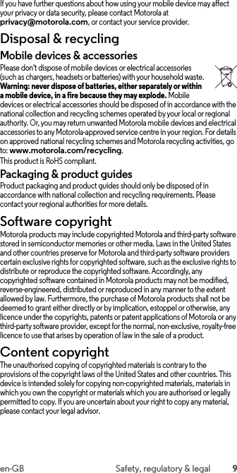 9en-GB Safety, regulatory &amp; legalIf you have further questions about how using your mobile device may affect your privacy or data security, please contact Motorola at privacy@motorola.com, or contact your service provider.Disposal &amp; recyclingRecy clin gMobile devices &amp; accessoriesPlease don&apos;t dispose of mobile devices or electrical accessories (such as chargers, headsets or batteries) with your household waste. Warning: never dispose of batteries, either separately or within a mobile device, in a fire because they may explode. Mobile devices or electrical accessories should be disposed of in accordance with the national collection and recycling schemes operated by your local or regional authority. Or, you may return unwanted Motorola mobile devices and electrical accessories to any Motorola-approved service centre in your region. For details on approved national recycling schemes and Motorola recycling activities, go to: www.motorola.com/recycling.This product is RoHS compliant.Packaging &amp; product guidesProduct packaging and product guides should only be disposed of in accordance with national collection and recycling requirements. Please contact your regional authorities for more details.Software copyrightSoftware copyrightMotorola products may include copyrighted Motorola and third-party software stored in semiconductor memories or other media. Laws in the United States and other countries preserve for Motorola and third-party software providers certain exclusive rights for copyrighted software, such as the exclusive rights to distribute or reproduce the copyrighted software. Accordingly, any copyrighted software contained in Motorola products may not be modified, reverse-engineered, distributed or reproduced in any manner to the extent allowed by law. Furthermore, the purchase of Motorola products shall not be deemed to grant either directly or by implication, estoppel or otherwise, any licence under the copyrights, patents or patent applications of Motorola or any third-party software provider, except for the normal, non-exclusive, royalty-free licence to use that arises by operation of law in the sale of a product.Content copyrightConte nt copyri ghtThe unauthorised copying of copyrighted materials is contrary to the provisions of the copyright laws of the United States and other countries. This device is intended solely for copying non-copyrighted materials, materials in which you own the copyright or materials which you are authorised or legally permitted to copy. If you are uncertain about your right to copy any material, please contact your legal advisor.