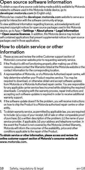 10 Safety, regulatory &amp; legal en-GBOpen source software informationOSS informationTo obtain a copy of any source code being made publicly available by Motorola related to software used in this Motorola mobile device, go to developer.motorola.com (in English only).Motorola has created the developer.motorola.com website to serve as a portal for interaction with the software community-at-large.To view additional information regarding licences, acknowledgments and required copyright notices for open source packages used in this Motorola device, go to Apps &gt;Settings &gt;About phone &gt;Legal information &gt;Open source licences. In addition, this Motorola device may include self-contained applications that present supplemental notices for open source packages used in those applications.How to obtain service or other information  1. Please access and review the online Customer support section of Motorola&apos;s consumer website prior to requesting warranty service.2. If the Product is still not functioning properly after making use of this resource, please contact the Warrantor listed at the Motorola website or the contact information for the corresponding location.3. A representative of Motorola, or of a Motorola Authorised repair centre, will help determine whether your Product requires service. You may be required to download, or otherwise obtain and accept software updates from Motorola or a Motorola Authorised repair centre. You are responsible for any applicable carrier service fees incurred while obtaining the required downloads. Complying with the warranty process, repair instructions and accepting such software updates is required in order to receive additional warranty support.4. If the software update doesn&apos;t fix the problem, you will receive instructions on how to ship the Product to a Motorola-authorised repair centre or other entity.5. To obtain warranty service, as permitted by applicable law, you are required to include: (a) a copy of your receipt, bill of sale or other comparable proof of purchase; (b) a written description of the problem; (c) the name of your service provider, if applicable; (d) your address and telephone number. In the event the Product is not covered by the Motorola Limited Warranty, Motorola will inform the consumer of the availability, price and other conditions applicable to the repair of the Product.To obtain service or other information, please access and review the online customer support section of Motorola&apos;s consumer website at www.motorola.com.