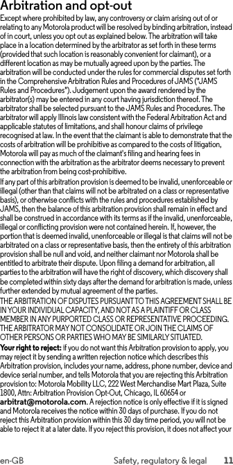 11en-GB Safety, regulatory &amp; legalArbitration and opt-outArbitr ation and Op t-OutExcept where prohibited by law, any controversy or claim arising out of or relating to any Motorola product will be resolved by binding arbitration, instead of in court, unless you opt out as explained below. The arbitration will take place in a location determined by the arbitrator as set forth in these terms (provided that such location is reasonably convenient for claimant), or a different location as may be mutually agreed upon by the parties. The arbitration will be conducted under the rules for commercial disputes set forth in the Comprehensive Arbitration Rules and Procedures of JAMS (&quot;JAMS Rules and Procedures&quot;). Judgement upon the award rendered by the arbitrator(s) may be entered in any court having jurisdiction thereof. The arbitrator shall be selected pursuant to the JAMS Rules and Procedures. The arbitrator will apply Illinois law consistent with the Federal Arbitration Act and applicable statutes of limitations, and shall honour claims of privilege recognised at law. In the event that the claimant is able to demonstrate that the costs of arbitration will be prohibitive as compared to the costs of litigation, Motorola will pay as much of the claimant&apos;s filing and hearing fees in connection with the arbitration as the arbitrator deems necessary to prevent the arbitration from being cost-prohibitive.If any part of this arbitration provision is deemed to be invalid, unenforceable or illegal (other than that claims will not be arbitrated on a class or representative basis), or otherwise conflicts with the rules and procedures established by JAMS, then the balance of this arbitration provision shall remain in effect and shall be construed in accordance with its terms as if the invalid, unenforceable, illegal or conflicting provision were not contained herein. If, however, the portion that is deemed invalid, unenforceable or illegal is that claims will not be arbitrated on a class or representative basis, then the entirety of this arbitration provision shall be null and void, and neither claimant nor Motorola shall be entitled to arbitrate their dispute. Upon filing a demand for arbitration, all parties to the arbitration will have the right of discovery, which discovery shall be completed within sixty days after the demand for arbitration is made, unless further extended by mutual agreement of the parties.THE ARBITRATION OF DISPUTES PURSUANT TO THIS AGREEMENT SHALL BE IN YOUR INDIVIDUAL CAPACITY, AND NOT AS A PLAINTIFF OR CLASS MEMBER IN ANY PURPORTED CLASS OR REPRESENTATIVE PROCEEDING. THE ARBITRATOR MAY NOT CONSOLIDATE OR JOIN THE CLAIMS OF OTHER PERSONS OR PARTIES WHO MAY BE SIMILARLY SITUATED.Your right to reject: if you do not want this Arbitration provision to apply, you may reject it by sending a written rejection notice which describes this Arbitration provision, includes your name, address, phone number, device and device serial number, and tells Motorola that you are rejecting this Arbitration provision to: Motorola Mobility LLC, 222 West Merchandise Mart Plaza, Suite 1800, Attn: Arbitration Provision Opt-Out, Chicago, IL 60654 or arbitrat@motorola.com. A rejection notice is only effective if it is signed and Motorola receives the notice within 30 days of purchase. If you do not reject this Arbitration provision within this 30 day time period, you will not be able to reject it at a later date. If you reject this provision, it does not affect your 