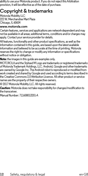 12 Safety, regulatory &amp; legal en-GBability to use your Motorola product. If you do not reject this Arbitration provision, it will be effective as of the date of purchase.Copyright &amp; trademarksCopyright &amp; trademarksMotorola Mobility LLC222 W. Merchandise Mart PlazaChicago, IL 60654www.motorola.comCertain features, services and applications are network-dependent and may not be available in all areas; additional terms, conditions and/or charges may apply. Contact your service provider for details.All features, functionality and other product specifications, as well as the information contained in this guide, are based upon the latest available information and believed to be accurate at the time of printing. Motorola reserves the right to change or modify any information or specifications without notice or obligation.Note: the images in this guide are examples only.MOTOROLA and the Stylised M Logo are trademarks or registered trademarks of Motorola Trademark Holdings, LLC. Android, Google and other trademarks are owned by Google Inc. The Android robot is reproduced or modified from work created and shared by Google and used according to terms described in the Creative Commons 3.0 Attribution Licence. All other product or service names are the property of their respective owners.© 2017 Motorola Mobility LLC. All rights reserved.Caution: Motorola does not take responsibility for changes/modification to the transceiver.Manual Number: 711608013201-A