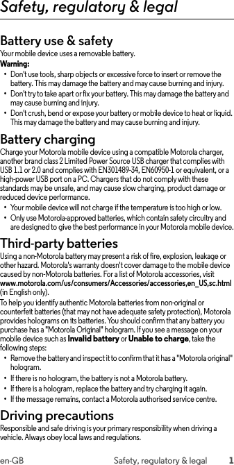 1en-GB Safety, regulatory &amp; legalSafety, regulatory &amp; legalBattery use &amp; safetyBattery use &amp; safetyYour mobile device uses a removable battery.Warning: •Don&apos;t use tools, sharp objects or excessive force to insert or remove the battery. This may damage the battery and may cause burning and injury.•Don&apos;t try to take apart or fix your battery. This may damage the battery and may cause burning and injury.•Don&apos;t crush, bend or expose your battery or mobile device to heat or liquid. This may damage the battery and may cause burning and injury.Battery chargingBattery chargingCharge your Motorola mobile device using a compatible Motorola charger, another brand class 2 Limited Power Source USB charger that complies with USB 1.1 or 2.0 and complies with EN301489-34, EN60950-1 or equivalent, or a high-power USB port on a PC. Chargers that do not comply with these standards may be unsafe, and may cause slow charging, product damage or reduced device performance.•Your mobile device will not charge if the temperature is too high or low.•Only use Motorola-approved batteries, which contain safety circuitry and are designed to give the best performance in your Motorola mobile device.Third-party batteriesThird-party acce ssoriesUsing a non-Motorola battery may present a risk of fire, explosion, leakage or other hazard. Motorola&apos;s warranty doesn&apos;t cover damage to the mobile device caused by non-Motorola batteries. For a list of Motorola accessories, visit www.motorola.com/us/consumers/Accessories/accessories,en_US,sc.html (in English only). To help you identify authentic Motorola batteries from non-original or counterfeit batteries (that may not have adequate safety protection), Motorola provides holograms on its batteries. You should confirm that any battery you purchase has a &quot;Motorola Original&quot; hologram. If you see a message on your mobile device such as Invalid battery or Unable to charge, take the following steps:•Remove the battery and inspect it to confirm that it has a &quot;Motorola original&quot; hologram.•If there is no hologram, the battery is not a Motorola battery.•If there is a hologram, replace the battery and try charging it again.•If the message remains, contact a Motorola authorised service centre.Driving precautionsDriving preca utionsResponsible and safe driving is your primary responsibility when driving a vehicle. Always obey local laws and regulations.