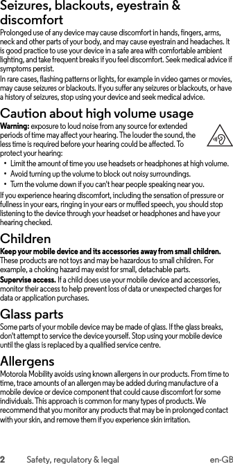 2Safety, regulatory &amp; legal en-GBSeizures, blackouts, eyestrain &amp; discomfortSeizures, blackouts &amp; eyestrainProlonged use of any device may cause discomfort in hands, fingers, arms, neck and other parts of your body, and may cause eyestrain and headaches. It is good practice to use your device in a safe area with comfortable ambient lighting, and take frequent breaks if you feel discomfort. Seek medical advice if symptoms persist.In rare cases, flashing patterns or lights, for example in video games or movies, may cause seizures or blackouts. If you suffer any seizures or blackouts, or have a history of seizures, stop using your device and seek medical advice.Caution about high volume usageHigh Volum eWarning: exposure to loud noise from any source for extended periods of time may affect your hearing. The louder the sound, the less time is required before your hearing could be affected. To protect your hearing:•Limit the amount of time you use headsets or headphones at high volume.•Avoid turning up the volume to block out noisy surroundings.•Turn the volume down if you can&apos;t hear people speaking near you.If you experience hearing discomfort, including the sensation of pressure or fullness in your ears, ringing in your ears or muffled speech, you should stop listening to the device through your headset or headphones and have your hearing checked.ChildrenChild renKeep your mobile device and its accessories away from small children. These products are not toys and may be hazardous to small children. For example, a choking hazard may exist for small, detachable parts.Supervise access. If a child does use your mobile device and accessories, monitor their access to help prevent loss of data or unexpected charges for data or application purchases.Glass partsGlass part sSome parts of your mobile device may be made of glass. If the glass breaks, don&apos;t attempt to service the device yourself. Stop using your mobile device until the glass is replaced by a qualified service centre.AllergensAllergensMotorola Mobility avoids using known allergens in our products. From time to time, trace amounts of an allergen may be added during manufacture of a mobile device or device component that could cause discomfort for some individuals. This approach is common for many types of products. We recommend that you monitor any products that may be in prolonged contact with your skin, and remove them if you experience skin irritation.