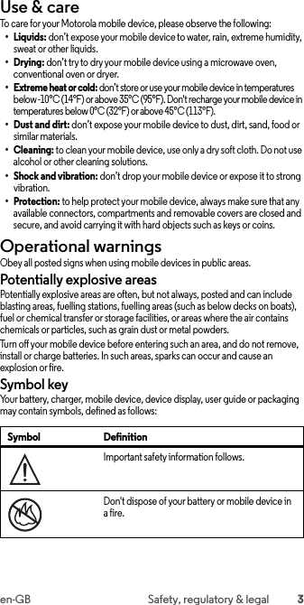 3en-GB Safety, regulatory &amp; legalUse &amp; careUse &amp; car eTo care for your Motorola mobile device, please observe the following:•Liquids: don’t expose your mobile device to water, rain, extreme humidity, sweat or other liquids.•Drying: don’t try to dry your mobile device using a microwave oven, conventional oven or dryer.• Extreme heat or cold: don’t store or use your mobile device in temperatures below -10°C (14°F) or above 35°C (95°F). Don&apos;t recharge your mobile device in temperatures below 0°C (32°F) or above 45°C (113°F).•Dust and dirt: don’t expose your mobile device to dust, dirt, sand, food or similar materials.•Cleaning: to clean your mobile device, use only a dry soft cloth. Do not use alcohol or other cleaning solutions.• Shock and vibration: don’t drop your mobile device or expose it to strong vibration.•Protection: to help protect your mobile device, always make sure that any available connectors, compartments and removable covers are closed and secure, and avoid carrying it with hard objects such as keys or coins.Operational warningsOperational warningsObey all posted signs when using mobile devices in public areas.Potentially explosive areasPotentially explosive areas are often, but not always, posted and can include blasting areas, fuelling stations, fuelling areas (such as below decks on boats), fuel or chemical transfer or storage facilities, or areas where the air contains chemicals or particles, such as grain dust or metal powders.Turn off your mobile device before entering such an area, and do not remove, install or charge batteries. In such areas, sparks can occur and cause an explosion or fire.Symbol keyYour battery, charger, mobile device, device display, user guide or packaging may contain symbols, defined as follows:Symbol DefinitionImportant safety information follows.Don&apos;t dispose of your battery or mobile device in a fire.032374o032376o