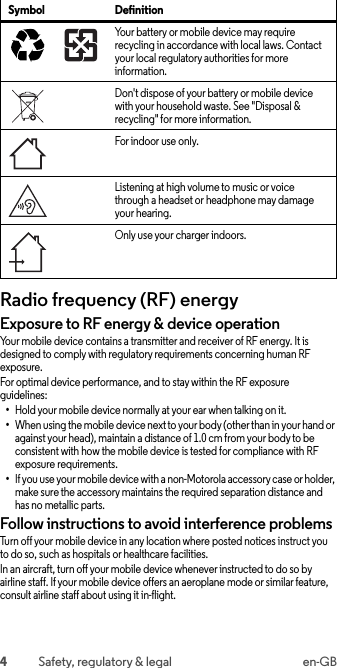 4Safety, regulatory &amp; legal en-GBRadio frequency (RF) energyRF energyExposure to RF energy &amp; device operationYour mobile device contains a transmitter and receiver of RF energy. It is designed to comply with regulatory requirements concerning human RF exposure.For optimal device performance, and to stay within the RF exposure guidelines:•Hold your mobile device normally at your ear when talking on it.•When using the mobile device next to your body (other than in your hand or against your head), maintain a distance of 1.0 cm from your body to be consistent with how the mobile device is tested for compliance with RF exposure requirements.•If you use your mobile device with a non-Motorola accessory case or holder, make sure the accessory maintains the required separation distance and has no metallic parts.Follow instructions to avoid interference problemsTurn off your mobile device in any location where posted notices instruct you to do so, such as hospitals or healthcare facilities.In an aircraft, turn off your mobile device whenever instructed to do so by airline staff. If your mobile device offers an aeroplane mode or similar feature, consult airline staff about using it in-flight.Your battery or mobile device may require recycling in accordance with local laws. Contact your local regulatory authorities for more information.Don&apos;t dispose of your battery or mobile device with your household waste. See &quot;Disposal &amp; recycling&quot; for more information.For indoor use only.Listening at high volume to music or voice through a headset or headphone may damage your hearing.Only use your charger indoors.Symbol Definition032375o