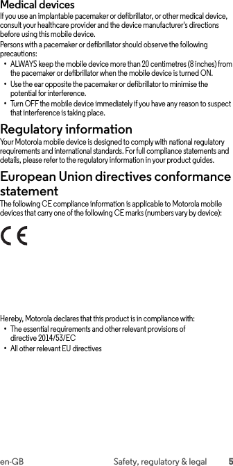 5en-GB Safety, regulatory &amp; legalMedical devicesIf you use an implantable pacemaker or defibrillator, or other medical device, consult your healthcare provider and the device manufacturer&apos;s directions before using this mobile device.Persons with a pacemaker or defibrillator should observe the following precautions:•ALWAYS keep the mobile device more than 20 centimetres (8 inches) from the pacemaker or defibrillator when the mobile device is turned ON.•Use the ear opposite the pacemaker or defibrillator to minimise the potential for interference.•Turn OFF the mobile device immediately if you have any reason to suspect that interference is taking place.Regulatory informationRegulatory informat ionYour Motorola mobile device is designed to comply with national regulatory requirements and international standards. For full compliance statements and details, please refer to the regulatory information in your product guides.European Union directives conformance statementEU confor manceThe following CE compliance information is applicable to Motorola mobile devices that carry one of the following CE marks (numbers vary by device):Hereby, Motorola declares that this product is in compliance with:•The essential requirements and other relevant provisions of directive 2014/53/EC•All other relevant EU directives