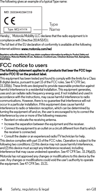 6Safety, regulatory &amp; legal en-GBThe following gives an example of a typical Type name:Hereby，Motorola Mobility LLC declares that the radio equipment is in compliance with Directive 2014/53/EU.The full text of the EU declaration of conformity is available at the following internet address: www.motorola.com/redRegulatory authorities within the EU may obtain compliance information by writing to: Product Safety and Compliance, Motorola Mobility UK Ltd., Redwood, Crockford Lane, Chineham Business Park, Basingstoke, RG24 8WQ.FCC notice to usersFCC noticeThe following statement applies to all products that bear the FCC logo and/or FCC ID on the product label. This equipment has been tested and found to comply with the limits for a Class B digital device, pursuant to part 15 of the FCC rules. See 47 CFR Sec. 15.105(b). These limits are designed to provide reasonable protection against harmful interference in a residential installation. This equipment generates, uses and can radiate radio frequency energy and, if not installed and used in accordance with the instructions, may cause harmful interference to radio communications. However, there is no guarantee that interference will not occur in a particular installation. If this equipment does cause harmful interference to radio or television reception, which can be determined by turning the equipment off and on, the user is encouraged to try to correct the interference by one or more of the following measures:•Reorient or relocate the receiving antenna.•Increase the separation between the equipment and the receiver.•Connect the equipment to an outlet on a circuit different from that to which the receiver is connected.•Consult the dealer or an experienced radio/TV technician for help.This device complies with part 15 of the FCC rules. Operation is subject to the following two conditions: (1) this device may not cause harmful interference, and (2) this device must accept any interference received, including interference that may cause undesired operation. See 47 CFR Sec. 15.19(a)(3).Motorola has not approved any changes or modifications to this device by the user. Any changes or modifications could void the user’s authority to operate the equipment. See 47 CFR Sec. 15.21.TypeName