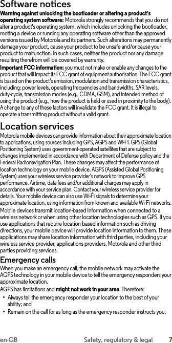 7en-GB Safety, regulatory &amp; legalSoftware noticesSoftware noticesWarning against unlocking the bootloader or altering a product&apos;s operating system software: Motorola strongly recommends that you do not alter a product&apos;s operating system, which includes unlocking the bootloader, rooting a device or running any operating software other than the approved versions issued by Motorola and its partners. Such alterations may permanently damage your product, cause your product to be unsafe and/or cause your product to malfunction. In such cases, neither the product nor any damage resulting therefrom will be covered by warranty.Important FCC information: you must not make or enable any changes to the product that will impact its FCC grant of equipment authorisation. The FCC grant is based on the product&apos;s emission, modulation and transmission characteristics, including: power levels, operating frequencies and bandwidths, SAR levels, duty-cycle, transmission modes (e.g., CDMA, GSM), and intended method of using the product (e.g., how the product is held or used in proximity to the body). A change to any of these factors will invalidate the FCC grant. It is illegal to operate a transmitting product without a valid grant.Location servicesLocationMotorola mobile devices can provide information about their approximate location to applications, using sources including GPS, AGPS and Wi-Fi. GPS (Global Positioning System) uses government-operated satellites that are subject to changes implemented in accordance with Department of Defense policy and the Federal Radionavigation Plan. These changes may affect the performance of location technology on your mobile device. AGPS (Assisted Global Positioning System) uses your wireless service provider&apos;s network to improve GPS performance. Airtime, data fees and/or additional charges may apply in accordance with your service plan. Contact your wireless service provider for details. Your mobile device can also use Wi-Fi signals to determine your approximate location, using information from known and available Wi-Fi networks.Mobile devices transmit location-based information when connected to a wireless network or when using other location technologies such as GPS. If you use applications that require location-based information such as driving directions, your mobile device will provide location information to them. These applications may share location information with third parties, including your wireless service provider, applications providers, Motorola and other third parties providing services.Emergency callsWhen you make an emergency call, the mobile network may activate the AGPS technology in your mobile device to tell the emergency responders your approximate location.AGPS has limitations and might not work in your area. Therefore:•Always tell the emergency responder your location to the best of your ability; and•Remain on the call for as long as the emergency responder instructs you.