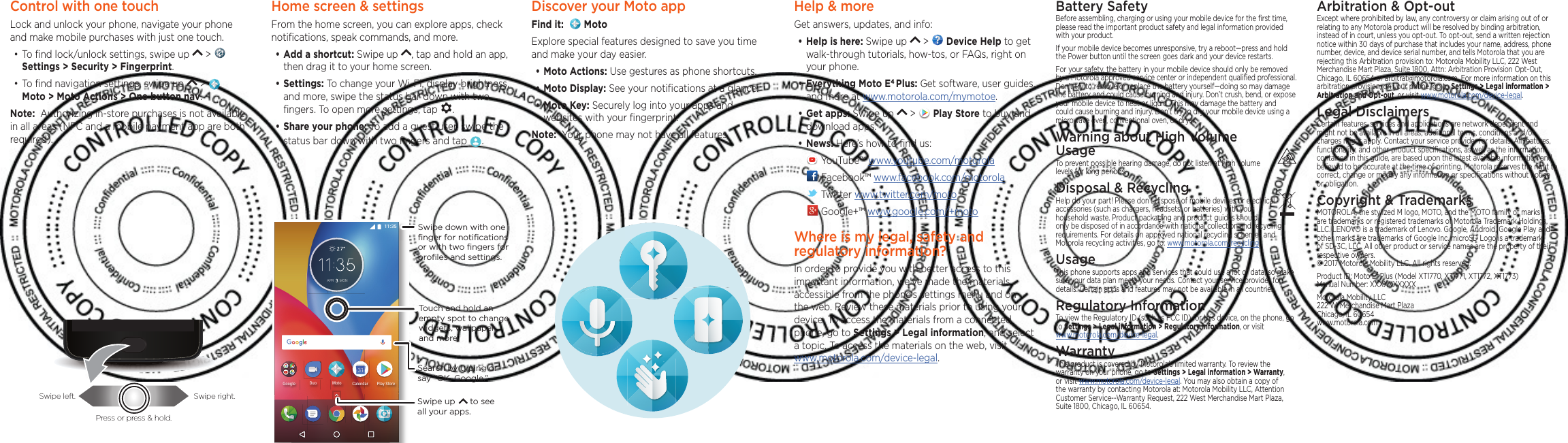 Control with one touch Lock and unlock your phone, navigate your phone and make mobile purchases with just one touch.•To ﬁnd lock/unlock settings, swipe up   &gt;   Settings &gt; Security &gt; Fingerprint.•To ﬁnd navigation settings, swipe up   &gt;     Moto &gt; Moto Actions &gt; One button nav.Note:  Authorizing in-store purchases is not available in all areas (NFC and a mobile payment app are both required).Swipe left. Swipe right.Press or press &amp; hold.Home screen &amp; settingsFrom the home screen, you can explore apps, check notiﬁcations, speak commands, and more. •Add a shortcut: Swipe up  , tap and hold an app, then drag it to your home screen. •Settings: To change your Wi-Fi, display brightness, and more, swipe the status bar down with two ﬁngers. To open more settings, tap  .•Share your phone: To add a guest user, swipe the status bar down with two ﬁngers and tap  .#24 /10)QQING /QVQ&amp;WQ 2NC[5VQTG%CNGPFCTSearch by typing or say &quot;OK, Google.”Swipe down with oneﬁnger for notiﬁcationsor with two ﬁngers forproﬁles and settings.Swipe up      to see all your apps.Touch and hold an empty spot to change widgets, wallpaper, and more.Help &amp; moreGet answers, updates, and info:•Help is here: Swipe up   &gt;   Device Help to get walk-through tutorials, how-tos, or FAQs, right on your phone.•Everything Moto E4 Plus: Get software, user guides, and more at www.motorola.com/mymotoe.•Get apps: Swipe up   &gt;   Play Store to buy and download apps.•News: Here’s how to ﬁnd us: YouTube™ www.youtube.com/motorola Facebook™ www.facebook.com/motorola  Twitter www.twitter.com/moto Google+™ www.google.com/+motoWhere is my legal, safety and regulatory information?In order to provide you with better access to this important information, we’ve made the materials accessible from the phone’s settings menu and on the web. Review these materials prior to using your device. To access the materials from a connected phone, go to Settings &gt; Legal information, and select a topic. To access the materials on the web, visit  www.motorola.com/device-legal.Arbitration &amp; Opt-outExcept where prohibited by law, any controversy or claim arising out of or relating to any Motorola product will be resolved by binding arbitration, instead of in court, unless you opt-out. To opt-out, send a written rejection notice within 30 days of purchase that includes your name, address, phone number, device, and device serial number, and tells Motorola that you are rejecting this Arbitration provision to: Motorola Mobility LLC, 222 West Merchandise Mart Plaza, Suite 1800, Attn: Arbitration Provision Opt-Out, Chicago, IL 60654 or arbitrat@motorola.com. For more information on this arbitration provision, on your phone, go to Settings &gt; Legal information &gt; Arbitration and Opt-out, or visit www.motorola.com/device-legal. Legal DisclaimersCertain features, services and applications are network dependent and might not be available in all areas; additional terms, conditions and/or charges might apply. Contact your service provider for details. All features, functionality, and other product speciﬁcations, as well as the information contained in this guide, are based upon the latest available information and believed to be accurate at the time of printing. Motorola reserves the right to correct, change or modify any information or speciﬁcations without notice or obligation.Copyright &amp; TrademarksMOTOROLA, the stylized M logo, MOTO, and the MOTO family of marks are trademarks or registered trademarks of Motorola Trademark Holdings, LLC. LENOVO is a trademark of Lenovo. Google, Android, Google Play and other marks are trademarks of Google Inc. microSD Logo is a trademark of SD-3C, LLC. All other product or service names are the property of their respective owners. © 2017 Motorola Mobility LLC. All rights reserved. Product ID: Moto E4 Plus (Model XT1770, XT1771, XT1772, XT1773) Manual Number: XXXXXXXXXXMotorola Mobility LLC 222 W. Merchandise Mart Plaza Chicago, IL 60654 www.motorola.comBattery SafetyBefore assembling, charging or using your mobile device for the ﬁrst time, please read the important product safety and legal information provided with your product.If your mobile device becomes unresponsive, try a reboot—press and hold the Power button until the screen goes dark and your device restarts.For your safety, the battery in your mobile device should only be removed by a Motorola approved service center or independent qualiﬁed professional. Don’t try to remove or replace the battery yourself—doing so may damage the battery and could cause burning and injury. Don’t crush, bend, or expose your mobile device to heat or liquid. This may damage the battery and could cause burning and injury. Don’t try to dry your mobile device using a microwave oven, conventional oven, or dryer.Warning about High Volume  UsageTo prevent possible hearing damage, do not listen at high volume levels for long periods.Disposal &amp; RecyclingHelp do your part! Please don’t dispose of mobile devices or electrical accessories (such as chargers, headsets, or batteries) with your household waste. Product packaging and product guides should only be disposed of in accordance with national collection and recycling requirements. For details on approved national recycling schemes and Motorola recycling activities, go to: www.motorola.com/recycling.UsageThis phone supports apps and services that could use a lot of data, so make sure your data plan meets your needs. Contact your service provider for details. Certain apps and features may not be available in all countries.Regulatory InformationTo view the Regulatory ID (such as FCC ID) for this device, on the phone, go to Settings &gt; Legal information &gt; Regulatory information, or visit  www.motorola.com/device-legal.WarrantyThis product is covered by Motorola’s limited warranty. To review the warranty on your phone, go to Settings &gt; Legal information &gt; Warranty, or visit www.motorola.com/device-legal. You may also obtain a copy of the warranty by contacting Motorola at: Motorola Mobility LLC, Attention Customer Service--Warranty Request, 222 West Merchandise Mart Plaza, Suite 1800, Chicago, IL 60654.Discover your Moto appFind it:    MotoExplore special features designed to save you time and make your day easier.  •Moto Actions: Use gestures as phone shortcuts.•Moto Display: See your notiﬁcations at a glance.•Moto Key: Securely log into your apps and websites with your ﬁngerprint.Note:  Your phone may not have all features.