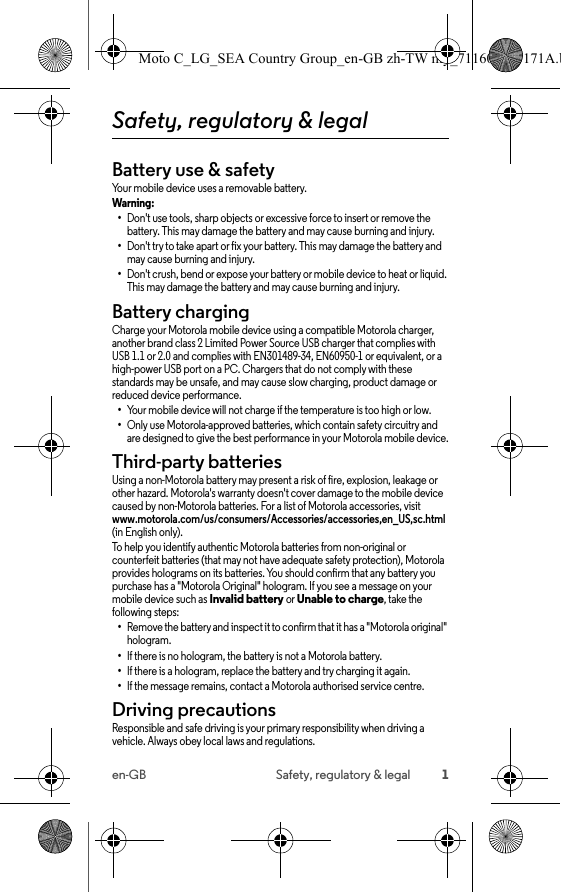 1en-GB Safety, regulatory &amp; legalSafety, regulatory &amp; legalBattery use &amp; safetyBattery use &amp; safetyYour mobile device uses a removable battery.Warning: •Don&apos;t use tools, sharp objects or excessive force to insert or remove the battery. This may damage the battery and may cause burning and injury.•Don&apos;t try to take apart or fix your battery. This may damage the battery and may cause burning and injury.•Don&apos;t crush, bend or expose your battery or mobile device to heat or liquid. This may damage the battery and may cause burning and injury.Battery chargingBattery chargingCharge your Motorola mobile device using a compatible Motorola charger, another brand class 2 Limited Power Source USB charger that complies with USB 1.1 or 2.0 and complies with EN301489-34, EN60950-1 or equivalent, or a high-power USB port on a PC. Chargers that do not comply with these standards may be unsafe, and may cause slow charging, product damage or reduced device performance.•Your mobile device will not charge if the temperature is too high or low.•Only use Motorola-approved batteries, which contain safety circuitry and are designed to give the best performance in your Motorola mobile device.Third-party batteriesThird-party acce ssoriesUsing a non-Motorola battery may present a risk of fire, explosion, leakage or other hazard. Motorola&apos;s warranty doesn&apos;t cover damage to the mobile device caused by non-Motorola batteries. For a list of Motorola accessories, visit www.motorola.com/us/consumers/Accessories/accessories,en_US,sc.html (in English only). To help you identify authentic Motorola batteries from non-original or counterfeit batteries (that may not have adequate safety protection), Motorola provides holograms on its batteries. You should confirm that any battery you purchase has a &quot;Motorola Original&quot; hologram. If you see a message on your mobile device such as Invalid battery or Unable to charge, take the following steps:•Remove the battery and inspect it to confirm that it has a &quot;Motorola original&quot; hologram.•If there is no hologram, the battery is not a Motorola battery.•If there is a hologram, replace the battery and try charging it again.•If the message remains, contact a Motorola authorised service centre.Driving precautionsDriving preca utionsResponsible and safe driving is your primary responsibility when driving a vehicle. Always obey local laws and regulations.Moto C_LG_SEA Country Group_en-GB zh-TW my_711608013171A.b