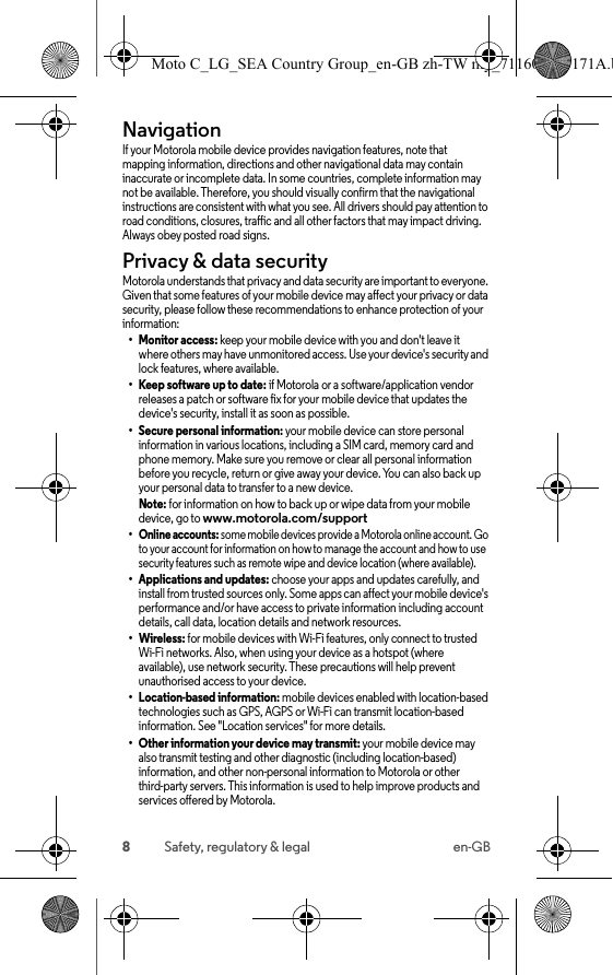 8Safety, regulatory &amp; legal en-GBNavigationNavig ationIf your Motorola mobile device provides navigation features, note that mapping information, directions and other navigational data may contain inaccurate or incomplete data. In some countries, complete information may not be available. Therefore, you should visually confirm that the navigational instructions are consistent with what you see. All drivers should pay attention to road conditions, closures, traffic and all other factors that may impact driving. Always obey posted road signs.Privacy &amp; data securityPrivacy &amp; data secu rityMotorola understands that privacy and data security are important to everyone. Given that some features of your mobile device may affect your privacy or data security, please follow these recommendations to enhance protection of your information:• Monitor access: keep your mobile device with you and don&apos;t leave itwhere others may have unmonitored access. Use your device&apos;s security and lock features, where available.• Keep software up to date: if Motorola or a software/application vendor releases a patch or software fix for your mobile device that updates the device&apos;s security, install it as soon as possible.• Secure personal information: your mobile device can store personal information in various locations, including a SIM card, memory card and phone memory. Make sure you remove or clear all personal information before you recycle, return or give away your device. You can also back up your personal data to transfer to a new device.Note: for information on how to back up or wipe data from your mobile device, go to www.motorola.com/support• Online accounts: some mobile devices provide a Motorola online account. Go to your account for information on how to manage the account and how to use security features such as remote wipe and device location (where available).• Applications and updates: choose your apps and updates carefully, and install from trusted sources only. Some apps can affect your mobile device&apos;s performance and/or have access to private information including account details, call data, location details and network resources.• Wireless: for mobile devices with Wi-Fi features, only connect to trusted Wi-Fi networks. Also, when using your device as a hotspot (where available), use network security. These precautions will help prevent unauthorised access to your device.• Location-based information: mobile devices enabled with location-based technologies such as GPS, AGPS or Wi-Fi can transmit location-based information. See &quot;Location services&quot; for more details.• Other information your device may transmit: your mobile device may also transmit testing and other diagnostic (including location-based) information, and other non-personal information to Motorola or other third-party servers. This information is used to help improve products and services offered by Motorola.Moto C_LG_SEA Country Group_en-GB zh-TW my_711608013171A.b