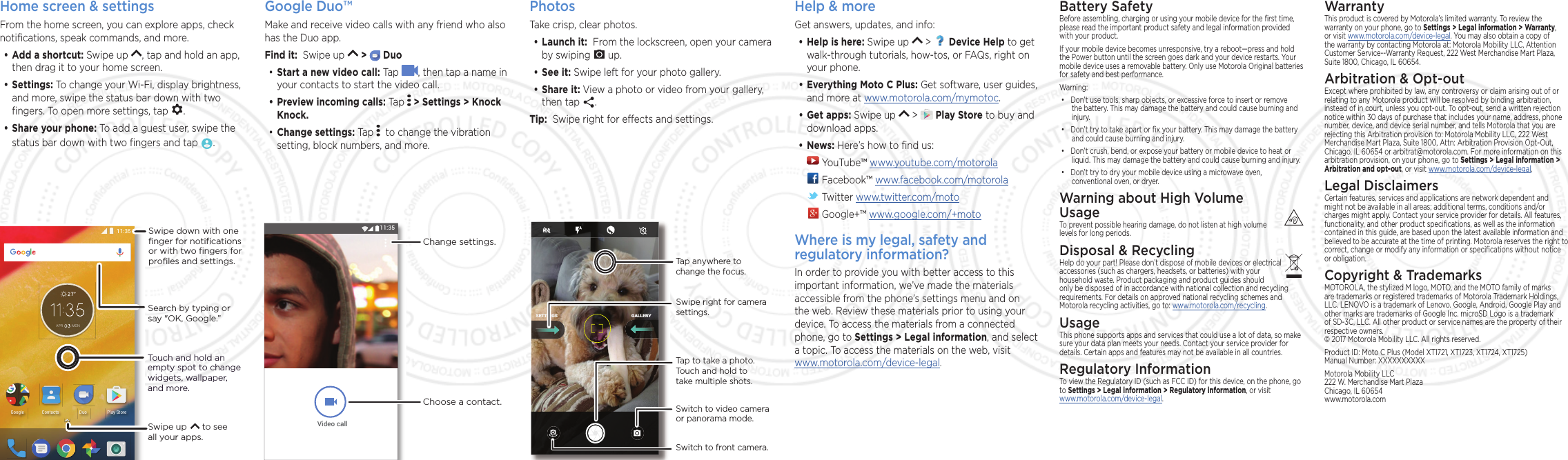 Home screen &amp; settingsFrom the home screen, you can explore apps, check notiﬁcations, speak commands, and more. •Add a shortcut: Swipe up  , tap and hold an app, then drag it to your home screen. •Settings: To change your Wi-Fi, display brightness, and more, swipe the status bar down with two ﬁngers. To open more settings, tap  .•Share your phone: To add a guest user, swipe the status bar down with two ﬁngers and tap  .Search by typing or say &quot;OK, Google.”Swipe up      to see all your apps.Touch and hold an empty spot to change widgets, wallpaper, and more.$35 021)QQING 2NC[5VQTG&amp;WQ%QPVCEVUSwipe down with oneﬁnger for notiﬁcationsor with two ﬁngers forproﬁles and settings.Google Duo™Make and receive video calls with any friend who also has the Duo app.Find it:  Swipe up   &gt;   Duo•Start a new video call: Tap  , then tap a name in your contacts to start the video call.•Preview incoming calls: Tap   &gt; Settings &gt; Knock Knock.•Change settings: Tap    to change the vibration setting, block numbers, and more.9LGHRFDOOChange settings.Choose a contact.PhotosTake crisp, clear photos.•Launch it:  From the lockscreen, open your camera by swiping   up.•See it: Swipe left for your photo gallery.•Share it: View a photo or video from your gallery, then tap  .  Tip:  Swipe right for eects and settings.GALLERYSETTINGSGALLERYSETTINGSSwitch to front camera.Switch to video camera  or panorama mode.Tap anywhere to change the focus.Tap to take a photo. Touch and hold to take multiple shots.Swipe right for camera settings.Help &amp; moreGet answers, updates, and info:•Help is here: Swipe up   &gt;   Device Help to get walk-through tutorials, how-tos, or FAQs, right on your phone.•Everything Moto C Plus: Get software, user guides, and more at www.motorola.com/mymotoc.•Get apps: Swipe up   &gt;   Play Store to buy and download apps.•News: Here’s how to ﬁnd us: YouTube™ www.youtube.com/motorola Facebook™ www.facebook.com/motorola  Twitter www.twitter.com/moto Google+™ www.google.com/+motoWhere is my legal, safety and regulatory information?In order to provide you with better access to this important information, we’ve made the materials accessible from the phone’s settings menu and on the web. Review these materials prior to using your device. To access the materials from a connected phone, go to Settings &gt; Legal information, and select a topic. To access the materials on the web, visit  www.motorola.com/device-legal.WarrantyThis product is covered by Motorola’s limited warranty. To review the warranty on your phone, go to Settings &gt; Legal information &gt; Warranty, or visit www.motorola.com/device-legal. You may also obtain a copy of the warranty by contacting Motorola at: Motorola Mobility LLC, Attention Customer Service--Warranty Request, 222 West Merchandise Mart Plaza, Suite 1800, Chicago, IL 60654.Arbitration &amp; Opt-outExcept where prohibited by law, any controversy or claim arising out of or relating to any Motorola product will be resolved by binding arbitration, instead of in court, unless you opt-out. To opt-out, send a written rejection notice within 30 days of purchase that includes your name, address, phone number, device, and device serial number, and tells Motorola that you are rejecting this Arbitration provision to: Motorola Mobility LLC, 222 West Merchandise Mart Plaza, Suite 1800, Attn: Arbitration Provision Opt-Out, Chicago, IL 60654 or arbitrat@motorola.com. For more information on this arbitration provision, on your phone, go to Settings &gt; Legal information &gt; Arbitration and opt-out, or visit www.motorola.com/device-legal. Legal DisclaimersCertain features, services and applications are network dependent and might not be available in all areas; additional terms, conditions and/or charges might apply. Contact your service provider for details. All features, functionality, and other product speciﬁcations, as well as the information contained in this guide, are based upon the latest available information and believed to be accurate at the time of printing. Motorola reserves the right to correct, change or modify any information or speciﬁcations without notice or obligation.Copyright &amp; TrademarksMOTOROLA, the stylized M logo, MOTO, and the MOTO family of marks are trademarks or registered trademarks of Motorola Trademark Holdings, LLC. LENOVO is a trademark of Lenovo. Google, Android, Google Play and other marks are trademarks of Google Inc. microSD Logo is a trademark of SD-3C, LLC. All other product or service names are the property of their respective owners. © 2017 Motorola Mobility LLC. All rights reserved. Product ID: Moto C Plus (Model XT1721, XT1723, XT1724, XT1725) Manual Number: XXXXXXXXXXMotorola Mobility LLC 222 W. Merchandise Mart Plaza Chicago, IL 60654 www.motorola.comBattery SafetyBefore assembling, charging or using your mobile device for the ﬁrst time, please read the important product safety and legal information provided with your product.If your mobile device becomes unresponsive, try a reboot—press and hold the Power button until the screen goes dark and your device restarts. Your mobile device uses a removable battery. Only use Motorola Original batteries for safety and best performance. Warning:• Don’t use tools, sharp objects, or excessive force to insert or remove the battery. This may damage the battery and could cause burning and injury. • Don’t try to take apart or ﬁx your battery. This may damage the battery and could cause burning and injury.• Don’t crush, bend, or expose your battery or mobile device to heat or liquid. This may damage the battery and could cause burning and injury.• Don’t try to dry your mobile device using a microwave oven, conventional oven, or dryer.Warning about High Volume  UsageTo prevent possible hearing damage, do not listen at high volume levels for long periods.Disposal &amp; RecyclingHelp do your part! Please don’t dispose of mobile devices or electrical accessories (such as chargers, headsets, or batteries) with your household waste. Product packaging and product guides should only be disposed of in accordance with national collection and recycling requirements. For details on approved national recycling schemes and Motorola recycling activities, go to: www.motorola.com/recycling.UsageThis phone supports apps and services that could use a lot of data, so make sure your data plan meets your needs. Contact your service provider for details. Certain apps and features may not be available in all countries.Regulatory InformationTo view the Regulatory ID (such as FCC ID) for this device, on the phone, go to Settings &gt; Legal information &gt; Regulatory information, or visit www.motorola.com/device-legal. 