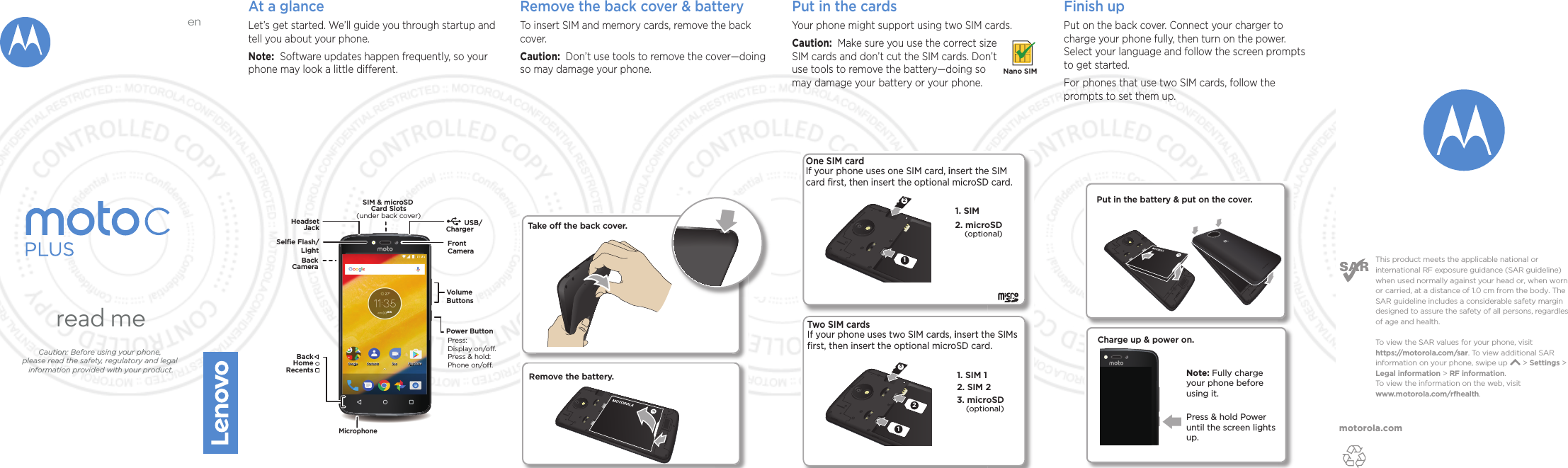 motorola.comThis product meets the applicable national or international RF exposure guidance (SAR guideline) when used normally against your head or, when worn or carried, at a distance of 1.0 cm from the body. The SAR guideline includes a considerable safety margin designed to assure the safety of all persons, regardless of age and health. To  view the SAR values for your phone, visit https://motorola.com/sar. To  view additional SAR information on your phone, swipe up       &gt; Settings &gt; Legal information &gt; RF information. To  view the information on the web, visit www.motorola.com/rfhealth. read meCaution: Before using your phone, please read the safety, regulatory and legal information provided with your product.enAt a glanceLet’s get started. We’ll guide you through startup and tell you about your phone.Note:  Software updates happen frequently, so your phone may look a little dierent.2NC[5VQTG&amp;WQ%QPVCEVU)QQING 2NC[5VQTG&amp;WQ%QPVCEVU)QQINGMicrophoneSelﬁe Flash/            LightVolumeButtonsPower ButtonPress:Display on/o.Press &amp; hold: Phone on/o.FrontCameraBackHomeRecentsBackCamera   SIM &amp; microSD       Card Slots(under back cover)USB/    ChargerHeadsetJackMONRemove the back cover &amp; batteryTo insert SIM and memory cards, remove the back cover.Caution:  Don’t use tools to remove the cover—doing so may damage your phone.Put in the cards Your phone might support using two SIM cards. Caution:  Make sure you use the correct size SIM cards and don’t cut the SIM cards. Don’t use tools to remove the battery—doing so may damage your battery or your phone.Nano SIM3122. SIM 21. SIM 13. microSD1. SIM One SIM card If your phone uses one SIM card, insert the SIM card ﬁrst, then insert the optional microSD card.2. microSD(optional)(optional)Two SIM cardsIf your phone uses two SIM cards, insert the SIMs ﬁrst, then insert the optional microSD card. 21Remove the battery.Take o the back cover.Finish upPut on the back cover. Connect your charger to charge your phone fully, then turn on the power. Select your language and follow the screen prompts to get started.For phones that use two SIM cards, follow the prompts to set them up.Charge up &amp; power on.Press &amp; hold Power until the screen lights up.Note: Fully charge your phone before using it.Put in the battery &amp; put on the cover.