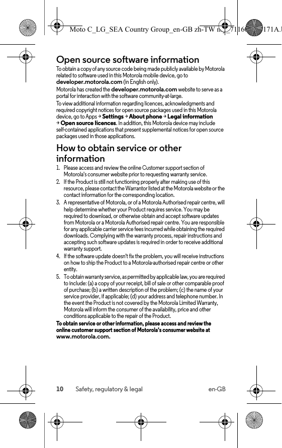 10 Safety, regulatory &amp; legal en-GBOpen source software informationOSS informationTo obtain a copy of any source code being made publicly available by Motorola related to software used in this Motorola mobile device, go to developer.motorola.com (in English only).Motorola has created the developer.motorola.com website to serve as a portal for interaction with the software community-at-large.To view additional information regarding licences, acknowledgments and required copyright notices for open source packages used in this Motorola device, go to Apps &gt;Settings &gt;About phone &gt;Legal information &gt;Open source licences. In addition, this Motorola device may include self-contained applications that present supplemental notices for open source packages used in those applications.How to obtain service or other information  1. Please access and review the online Customer support section of Motorola&apos;s consumer website prior to requesting warranty service.2. If the Product is still not functioning properly after making use of this resource, please contact the Warrantor listed at the Motorola website or the contact information for the corresponding location.3. A representative of Motorola, or of a Motorola Authorised repair centre, will help determine whether your Product requires service. You may be required to download, or otherwise obtain and accept software updates from Motorola or a Motorola Authorised repair centre. You are responsible for any applicable carrier service fees incurred while obtaining the required downloads. Complying with the warranty process, repair instructions and accepting such software updates is required in order to receive additional warranty support.4. If the software update doesn&apos;t fix the problem, you will receive instructions on how to ship the Product to a Motorola-authorised repair centre or other entity.5. To obtain warranty service, as permitted by applicable law, you are required to include: (a) a copy of your receipt, bill of sale or other comparable proof of purchase; (b) a written description of the problem; (c) the name of your service provider, if applicable; (d) your address and telephone number. In the event the Product is not covered by the Motorola Limited Warranty, Motorola will inform the consumer of the availability, price and other conditions applicable to the repair of the Product.To obtain service or other information, please access and review the online customer support section of Motorola&apos;s consumer website at www.motorola.com.Moto C_LG_SEA Country Group_en-GB zh-TW my_711608013171A.b