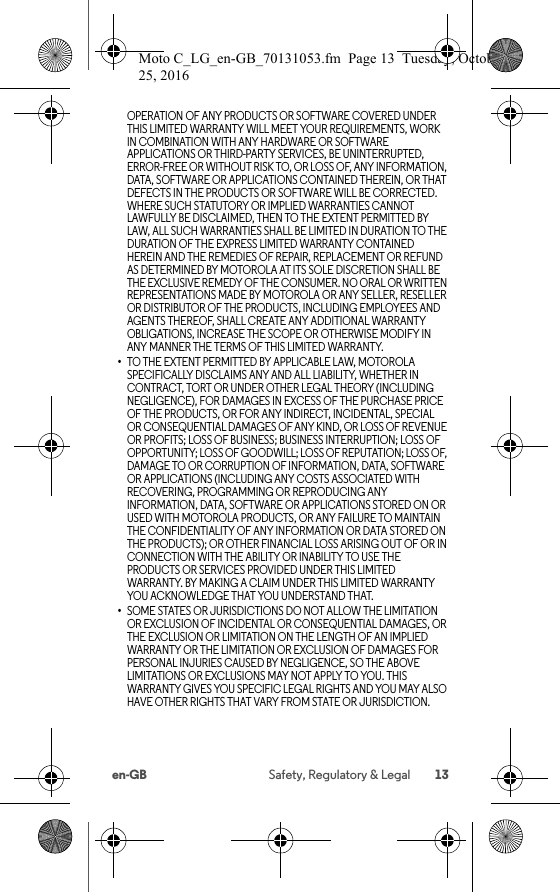 13en-GB Safety, Regulatory &amp; LegalOPERATION OF ANY PRODUCTS OR SOFTWARE COVERED UNDER THIS LIMITED WARRANTY WILL MEET YOUR REQUIREMENTS, WORK IN COMBINATION WITH ANY HARDWARE OR SOFTWARE APPLICATIONS OR THIRD-PARTY SERVICES, BE UNINTERRUPTED, ERROR-FREE OR WITHOUT RISK TO, OR LOSS OF, ANY INFORMATION, DATA, SOFTWARE OR APPLICATIONS CONTAINED THEREIN, OR THAT DEFECTS IN THE PRODUCTS OR SOFTWARE WILL BE CORRECTED. WHERE SUCH STATUTORY OR IMPLIED WARRANTIES CANNOT LAWFULLY BE DISCLAIMED, THEN TO THE EXTENT PERMITTED BY LAW, ALL SUCH WARRANTIES SHALL BE LIMITED IN DURATION TO THE DURATION OF THE EXPRESS LIMITED WARRANTY CONTAINED HEREIN AND THE REMEDIES OF REPAIR, REPLACEMENT OR REFUND AS DETERMINED BY MOTOROLA AT ITS SOLE DISCRETION SHALL BE THE EXCLUSIVE REMEDY OF THE CONSUMER. NO ORAL OR WRITTEN REPRESENTATIONS MADE BY MOTOROLA OR ANY SELLER, RESELLER OR DISTRIBUTOR OF THE PRODUCTS, INCLUDING EMPLOYEES AND AGENTS THEREOF, SHALL CREATE ANY ADDITIONAL WARRANTY OBLIGATIONS, INCREASE THE SCOPE OR OTHERWISE MODIFY IN ANY MANNER THE TERMS OF THIS LIMITED WARRANTY.•TO THE EXTENT PERMITTED BY APPLICABLE LAW, MOTOROLA SPECIFICALLY DISCLAIMS ANY AND ALL LIABILITY, WHETHER IN CONTRACT, TORT OR UNDER OTHER LEGAL THEORY (INCLUDING NEGLIGENCE), FOR DAMAGES IN EXCESS OF THE PURCHASE PRICE OF THE PRODUCTS, OR FOR ANY INDIRECT, INCIDENTAL, SPECIAL OR CONSEQUENTIAL DAMAGES OF ANY KIND, OR LOSS OF REVENUE OR PROFITS; LOSS OF BUSINESS; BUSINESS INTERRUPTION; LOSS OF OPPORTUNITY; LOSS OF GOODWILL; LOSS OF REPUTATION; LOSS OF, DAMAGE TO OR CORRUPTION OF INFORMATION, DATA, SOFTWARE OR APPLICATIONS (INCLUDING ANY COSTS ASSOCIATED WITH RECOVERING, PROGRAMMING OR REPRODUCING ANY INFORMATION, DATA, SOFTWARE OR APPLICATIONS STORED ON OR USED WITH MOTOROLA PRODUCTS, OR ANY FAILURE TO MAINTAIN THE CONFIDENTIALITY OF ANY INFORMATION OR DATA STORED ON THE PRODUCTS); OR OTHER FINANCIAL LOSS ARISING OUT OF OR IN CONNECTION WITH THE ABILITY OR INABILITY TO USE THE PRODUCTS OR SERVICES PROVIDED UNDER THIS LIMITED WARRANTY. BY MAKING A CLAIM UNDER THIS LIMITED WARRANTY YOU ACKNOWLEDGE THAT YOU UNDERSTAND THAT.•SOME STATES OR JURISDICTIONS DO NOT ALLOW THE LIMITATION OR EXCLUSION OF INCIDENTAL OR CONSEQUENTIAL DAMAGES, OR THE EXCLUSION OR LIMITATION ON THE LENGTH OF AN IMPLIED WARRANTY OR THE LIMITATION OR EXCLUSION OF DAMAGES FOR PERSONAL INJURIES CAUSED BY NEGLIGENCE, SO THE ABOVE LIMITATIONS OR EXCLUSIONS MAY NOT APPLY TO YOU. THIS WARRANTY GIVES YOU SPECIFIC LEGAL RIGHTS AND YOU MAY ALSO HAVE OTHER RIGHTS THAT VARY FROM STATE OR JURISDICTION.Moto C_LG_en-GB_70131053.fm  Page 13  Tuesday, October 25, 2016