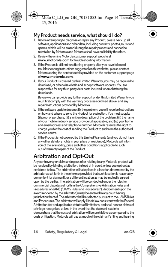 14 Safety, Regulatory &amp; Legal en-GBMy Product needs service, what should I do?  1. Before attempting to diagnose or repair any Product, please back up all software, applications and other data, including contacts, photos, music and games, which will be erased during the repair process and cannot be reinstalled by Motorola and Motorola shall have no liability therefore.2. Review the online Motorola customer support website at www.motorola.com for troubleshooting information.3. If the Product is still not functioning properly after you have followed troubleshooting instructions suggested on this website, please contact Motorola using the contact details provided on the customer support page of www.motorola.com.4. If your Product is covered by this Limited Warranty, you may be required todownload, or otherwise obtain and accept software updates. You are responsible for any third-party data costs incurred when obtaining the downloads.Before we can provide any further support under this Limited Warranty you must first comply with the warranty processes outlined above, and any repair instructions provided by Motorola.5. If the software update does not fix the problem, you will receive instructions on how and where to send the Product for evaluation. You must supply: (i) proof of purchase; (ii) a written description of the problem; (iii) the name of your mobile network service provider, if applicable; and (iv) your home and email address and telephone number. Motorola reserves the right to charge you for the cost of sending the Product to and from the authorised service centre.6. If the Product is not covered by this Limited Warranty (and you do not have any other statutory rights in your place of residence), Motorola will inform you of the availability, price and other conditions applicable to such out-of-warranty repair of the Product.Arbitration and Opt-OutArbitr ation and Op t-OutAny controversy or claim arising out of or relating to any Motorola product will be resolved by binding arbitration, instead of in court, unless you opt-out as explained below. The arbitration will take place in a location determined by the arbitrator as set forth in these terms (provided that such location is reasonably convenient for claimant), or a different location as may be mutually agreed upon by the parties. The arbitration will be conducted under the rules for commercial disputes set forth in the Comprehensive Arbitration Rules and Procedures of JAMS (“JAMS Rules and Procedures”). Judgement upon the award rendered by the arbitrator(s) may be entered in any court having jurisdiction thereof. The arbitrator shall be selected pursuant to the JAMS Rules and Procedures. The arbitrator will apply Illinois law consistent with the Federal Arbitration Act and applicable statutes of limitations, and shall honour claims of privilege recognised at law. In the event that the claimant is able to demonstrate that the costs of arbitration will be prohibitive as compared to the costs of litigation, Motorola will pay as much of the claimant&apos;s filing and hearing Moto C_LG_en-GB_70131053.fm  Page 14  Tuesday, October 25, 2016