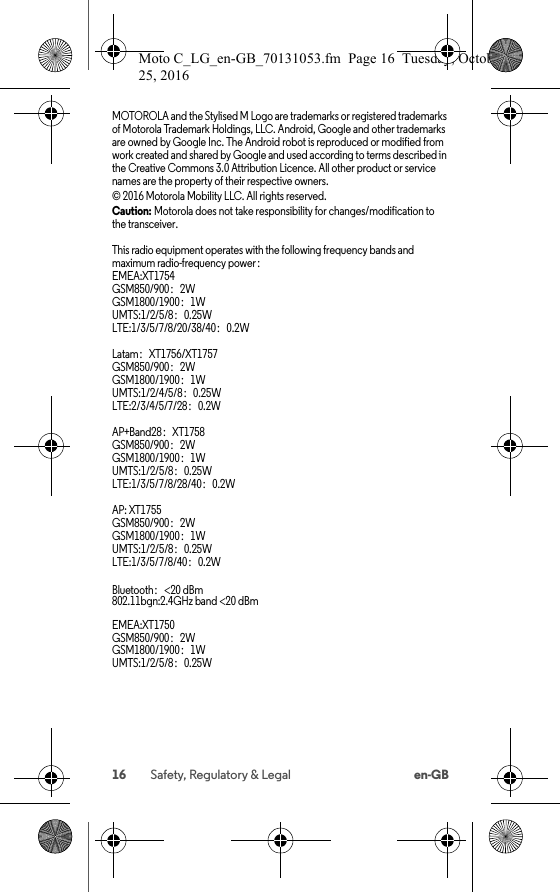 16 Safety, Regulatory &amp; Legal en-GBMOTOROLA and the Stylised M Logo are trademarks or registered trademarks of Motorola Trademark Holdings, LLC. Android, Google and other trademarks are owned by Google Inc. The Android robot is reproduced or modified from work created and shared by Google and used according to terms described in the Creative Commons 3.0 Attribution Licence. All other product or service names are the property of their respective owners.© 2016 Motorola Mobility LLC. All rights reserved.Caution: Motorola does not take responsibility for changes/modification to the transceiver.This radio equipment operates with the following frequency bands and maximum radio-frequency power：EMEA:XT1754GSM850/900：2WGSM1800/1900：1WUMTS:1/2/5/8：0.25WLTE:1/3/5/7/8/20/38/40：0.2WLatam：XT1756/XT1757GSM850/900：2WGSM1800/1900：1WUMTS:1/2/4/5/8：0.25WLTE:2/3/4/5/7/28：0.2WAP+Band28：XT1758GSM850/900：2WGSM1800/1900：1WUMTS:1/2/5/8：0.25WLTE:1/3/5/7/8/28/40：0.2WAP: XT1755GSM850/900：2WGSM1800/1900：1WUMTS:1/2/5/8：0.25WLTE:1/3/5/7/8/40：0.2WBluetooth：&lt;20 dBm 802.11bgn:2.4GHz band &lt;20 dBmEMEA:XT1750GSM850/900：2WGSM1800/1900：1WUMTS:1/2/5/8：0.25WMoto C_LG_en-GB_70131053.fm  Page 16  Tuesday, October 25, 2016