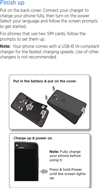 Finish upPut on the back cover. Connect your charger to charge your phone fully, then turn on the power. Select your language and follow the screen prompts to get started.For phones that use two SIM cards, follow the prompts to set them up.Note:  Your phone comes with a USB-B 1A-compliant charger for the fastest charging speeds. Use of other chargers is not recommended. Charge up &amp; power on.Press &amp; hold Power until the screen lights up.Note: Fully charge your phone before using it.Put in the battery &amp; put on the cover.