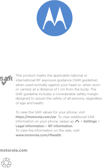 motorola.comThis product meets the applicable national or international RF exposure guidance (SAR guideline) when used normally against your head or, when worn or carried, at a distance of 1 cm from the body. The SAR guideline includes a considerable safety margin designed to assure the safety of all persons, regardless of age and health. To  view the SAR values for your phone, visit https://motorola.com/sar. To  view additional SAR information on your phone, swipe up       &gt; Settings &gt; Legal information &gt; RF information. To  view the information on the web, visit www.motorola.com/rfhealth. 