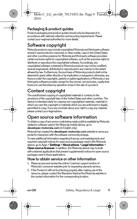 9en-GB Safety, Regulatory &amp; LegalPackaging &amp; product guidesProduct packaging and product guides should only be disposed of in accordance with national collection and recycling requirements. Please contact your regional authorities for more details.Software copyrightSoftware copyrightMotorola products may include copyrighted Motorola and third-party software stored in semiconductor memories or other media. Laws in the United States and other countries preserve for Motorola and third-party software providers certain exclusive rights for copyrighted software, such as the exclusive rights to distribute or reproduce the copyrighted software. Accordingly, any copyrighted software contained in Motorola products may not be modified, reverse-engineered, distributed or reproduced in any manner to the extent allowed by law. Furthermore, the purchase of Motorola products shall not be deemed to grant, either directly or by implication or estoppel or otherwise, any licence under the copyrights, patents or patent applications of Motorola or any third-party software provider, except for the normal, non-exclusive, royalty-free licence to use that arises by operation of law in the sale of a product.Content copyrightConte nt copyri ghtThe unauthorised copying of copyrighted materials is contrary to the provisions of the copyright laws of the United States and other countries. This device is intended solely for copying non-copyrighted materials, materials in which you own the copyright or materials which you are authorised or legally permitted to copy. If you are uncertain about your right to copy any material, please contact your legal advisor.Open source software informationOSS informationTo obtain a copy of any source code being made publicly available by Motorola related to software used in this Motorola mobile device, go to developer.motorola.com (in English only).Motorola has created the developer.motorola.com website to serve as a portal for interaction with the software community-at-large.To view additional information regarding licences, acknowledgments and required copyright notices for open-source packages used in this Motorola device, go to Apps &gt;Settings &gt;About phone &gt;Legal information &gt; Open source licences. In addition, this Motorola device may include self-contained applications that present supplemental notices for open source packages used in those applications.How to obtain service or other information  1. Please access and review the online Customer support section of Motorola&apos;s consumer website prior to requesting warranty service.2. If the Product is still not functioning properly after making use of this resource, please contact the Warrantor listed at the Motorola website or the contact information for the corresponding location.Moto C_LG_en-GB_70131053.fm  Page 9  Tuesday, October 25, 2016  