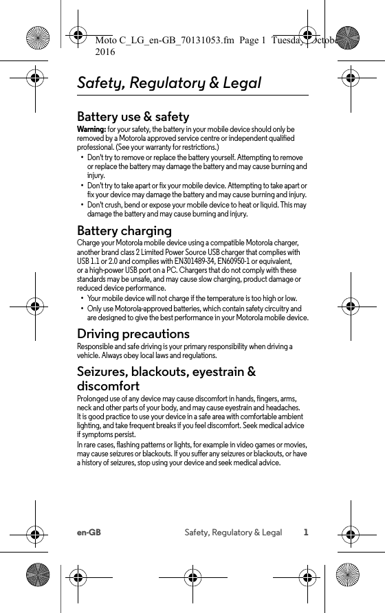 1en-GB Safety, Regulatory &amp; LegalSafety, Regulatory &amp; LegalBattery use &amp; safetyBattery use &amp; safetyWarning: for your safety, the battery in your mobile device should only be removed by a Motorola approved service centre or independent qualified professional. (See your warranty for restrictions.)•Don&apos;t try to remove or replace the battery yourself. Attempting to remove or replace the battery may damage the battery and may cause burning and injury.•Don&apos;t try to take apart or fix your mobile device. Attempting to take apart or fix your device may damage the battery and may cause burning and injury.•Don&apos;t crush, bend or expose your mobile device to heat or liquid. This may damage the battery and may cause burning and injury.Battery chargingBattery chargingCharge your Motorola mobile device using a compatible Motorola charger, another brand class 2 Limited Power Source USB charger that complies with USB 1.1 or 2.0 and complies with EN301489-34, EN60950-1 or equivalent, or a high-power USB port on a PC. Chargers that do not comply with these standards may be unsafe, and may cause slow charging, product damage or reduced device performance.•Your mobile device will not charge if the temperature is too high or low.•Only use Motorola-approved batteries, which contain safety circuitry and are designed to give the best performance in your Motorola mobile device.Driving precautionsDriving preca utionsResponsible and safe driving is your primary responsibility when driving a vehicle. Always obey local laws and regulations.Seizures, blackouts, eyestrain &amp; discomfortSeizures &amp; Blackouts &amp; EyestrainProlonged use of any device may cause discomfort in hands, fingers, arms, neck and other parts of your body, and may cause eyestrain and headaches. It is good practice to use your device in a safe area with comfortable ambient lighting, and take frequent breaks if you feel discomfort. Seek medical advice if symptoms persist.In rare cases, flashing patterns or lights, for example in video games or movies, may cause seizures or blackouts. If you suffer any seizures or blackouts, or have a history of seizures, stop using your device and seek medical advice.Moto C_LG_en-GB_70131053.fm  Page 1  Tuesday, October 25, 2016  