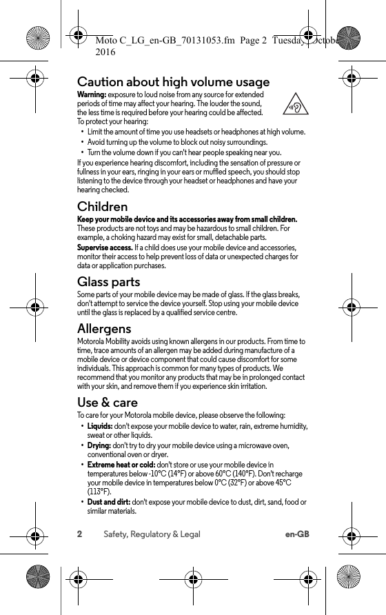 2Safety, Regulatory &amp; Legal en-GBCaution about high volume usageHigh Volu meWarning: exposure to loud noise from any source for extended periods of time may affect your hearing. The louder the sound, the less time is required before your hearing could be affected. To protect your hearing:•Limit the amount of time you use headsets or headphones at high volume.•Avoid turning up the volume to block out noisy surroundings.•Turn the volume down if you can&apos;t hear people speaking near you.If you experience hearing discomfort, including the sensation of pressure or fullness in your ears, ringing in your ears or muffled speech, you should stop listening to the device through your headset or headphones and have your hearing checked.ChildrenChild renKeep your mobile device and its accessories away from small children. These products are not toys and may be hazardous to small children. For example, a choking hazard may exist for small, detachable parts.Supervise access. If a child does use your mobile device and accessories, monitor their access to help prevent loss of data or unexpected charges for data or application purchases.Glass partsGlass part sSome parts of your mobile device may be made of glass. If the glass breaks, don&apos;t attempt to service the device yourself. Stop using your mobile device until the glass is replaced by a qualified service centre.AllergensAllergensMotorola Mobility avoids using known allergens in our products. From time to time, trace amounts of an allergen may be added during manufacture of a mobile device or device component that could cause discomfort for some individuals. This approach is common for many types of products. We recommend that you monitor any products that may be in prolonged contact with your skin, and remove them if you experience skin irritation.Use &amp; careUse &amp; car eTo care for your Motorola mobile device, please observe the following:•Liquids: don&apos;t expose your mobile device to water, rain, extreme humidity, sweat or other liquids.•Drying: don&apos;t try to dry your mobile device using a microwave oven, conventional oven or dryer.• Extreme heat or cold: don&apos;t store or use your mobile device in temperatures below -10°C (14°F) or above 60°C (140°F). Don&apos;t recharge your mobile device in temperatures below 0°C (32°F) or above 45°C (113°F).•Dust and dirt: don&apos;t expose your mobile device to dust, dirt, sand, food or similar materials.Moto C_LG_en-GB_70131053.fm  Page 2  Tuesday, October 25, 2016  