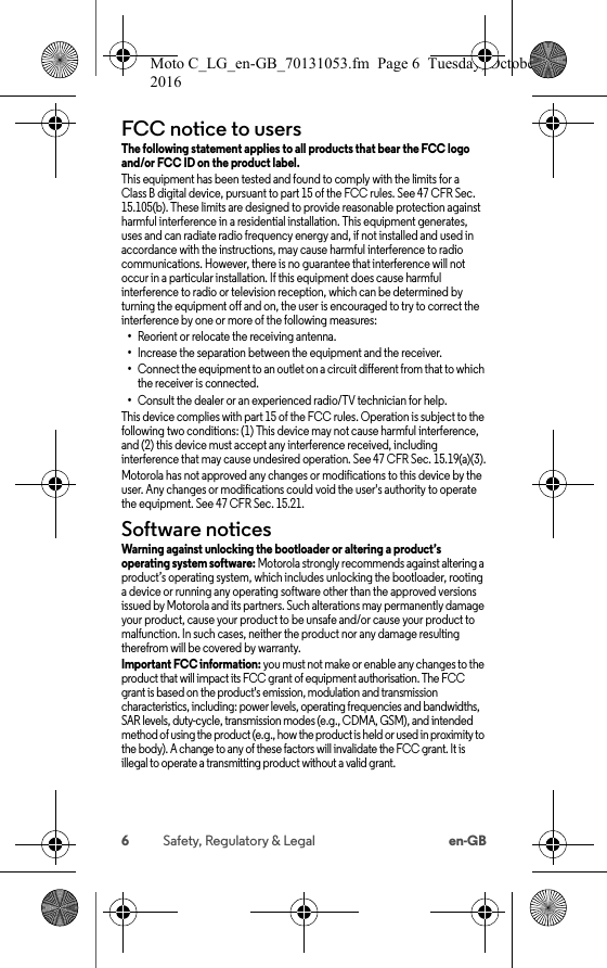 6Safety, Regulatory &amp; Legal en-GBFCC notice to usersFCC noticeThe following statement applies to all products that bear the FCC logo and/or FCC ID on the product label. This equipment has been tested and found to comply with the limits for a Class B digital device, pursuant to part 15 of the FCC rules. See 47 CFR Sec. 15.105(b). These limits are designed to provide reasonable protection against harmful interference in a residential installation. This equipment generates, uses and can radiate radio frequency energy and, if not installed and used in accordance with the instructions, may cause harmful interference to radio communications. However, there is no guarantee that interference will not occur in a particular installation. If this equipment does cause harmful interference to radio or television reception, which can be determined by turning the equipment off and on, the user is encouraged to try to correct the interference by one or more of the following measures:•Reorient or relocate the receiving antenna.•Increase the separation between the equipment and the receiver.•Connect the equipment to an outlet on a circuit different from that to which the receiver is connected.•Consult the dealer or an experienced radio/TV technician for help.This device complies with part 15 of the FCC rules. Operation is subject to the following two conditions: (1) This device may not cause harmful interference, and (2) this device must accept any interference received, including interference that may cause undesired operation. See 47 CFR Sec. 15.19(a)(3).Motorola has not approved any changes or modifications to this device by the user. Any changes or modifications could void the user&apos;s authority to operate the equipment. See 47 CFR Sec. 15.21.Software noticesSoftware noticesWarning against unlocking the bootloader or altering a product’s operating system software: Motorola strongly recommends against altering a product’s operating system, which includes unlocking the bootloader, rooting a device or running any operating software other than the approved versions issued by Motorola and its partners. Such alterations may permanently damage your product, cause your product to be unsafe and/or cause your product to malfunction. In such cases, neither the product nor any damage resulting therefrom will be covered by warranty.Important FCC information: you must not make or enable any changes to the product that will impact its FCC grant of equipment authorisation. The FCC grant is based on the product&apos;s emission, modulation and transmission characteristics, including: power levels, operating frequencies and bandwidths, SAR levels, duty-cycle, transmission modes (e.g., CDMA, GSM), and intended method of using the product (e.g., how the product is held or used in proximity to the body). A change to any of these factors will invalidate the FCC grant. It is illegal to operate a transmitting product without a valid grant.Moto C_LG_en-GB_70131053.fm  Page 6  Tuesday, October 25, 2016  