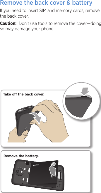 Remove the back cover &amp; batteryIf you need to insert SIM and memory cards, remove the back cover.Caution:  Don’t use tools to remove the cover—doing so may damage your phone.Take o the back cover.Remove the battery.