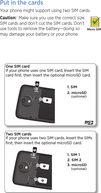 Put in the cards Your phone might support using two SIM cards. Caution:  Make sure you use the correct size SIM cards and don’t cut the SIM cards. Don’t use tools to remove the battery—doing so may damage your battery or your phone.Micro SIM123122. SIM 21. SIM 13. microSD1. SIM One SIM card If your phone uses one SIM card, insert the SIM card ﬁrst, then insert the optional microSD card.2. microSD(optional)(optional)Two SIM cardsIf your phone uses two SIM cards, insert the SIMs ﬁrst, then insert the optional microSD card. 