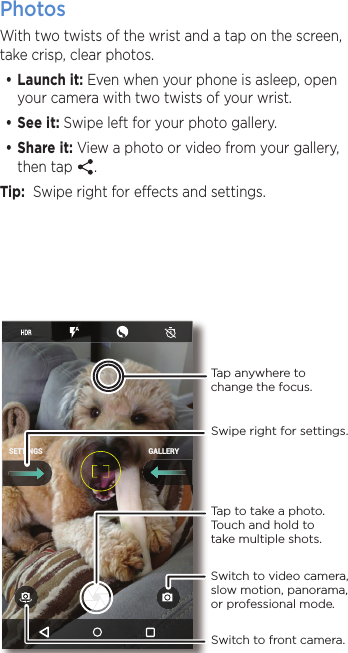 PhotosWith two twists of the wrist and a tap on the screen, take crisp, clear photos.•Launch it: Even when your phone is asleep, open your camera with two twists of your wrist.•See it: Swipe left for your photo gallery.•Share it: View a photo or video from your gallery, then tap  .  Tip:  Swipe right for eects and settings.GALLERYSETTINGSSwitch to front camera.Switch to video camera, slow motion, panorama, or professional mode.Tap anywhere to change the focus.Tap to take a photo. Touch and hold to take multiple shots.Swipe right for settings.
