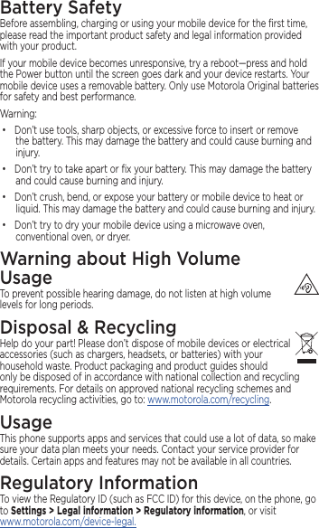 Battery SafetyBefore assembling, charging or using your mobile device for the ﬁrst time, please read the important product safety and legal information provided with your product.If your mobile device becomes unresponsive, try a reboot—press and hold the Power button until the screen goes dark and your device restarts. Your mobile device uses a removable battery. Only use Motorola Original batteries for safety and best performance. Warning:• Don’t use tools, sharp objects, or excessive force to insert or remove the battery. This may damage the battery and could cause burning and injury. • Don’t try to take apart or ﬁx your battery. This may damage the battery and could cause burning and injury.• Don’t crush, bend, or expose your battery or mobile device to heat or liquid. This may damage the battery and could cause burning and injury.• Don’t try to dry your mobile device using a microwave oven, conventional oven, or dryer.Warning about High Volume  UsageTo prevent possible hearing damage, do not listen at high volume levels for long periods.Disposal &amp; RecyclingHelp do your part! Please don’t dispose of mobile devices or electrical accessories (such as chargers, headsets, or batteries) with your household waste. Product packaging and product guides should only be disposed of in accordance with national collection and recycling requirements. For details on approved national recycling schemes and Motorola recycling activities, go to: www.motorola.com/recycling.UsageThis phone supports apps and services that could use a lot of data, so make sure your data plan meets your needs. Contact your service provider for details. Certain apps and features may not be available in all countries.Regulatory InformationTo view the Regulatory ID (such as FCC ID) for this device, on the phone, go to Settings &gt; Legal information &gt; Regulatory information, or visit www.motorola.com/device-legal. 