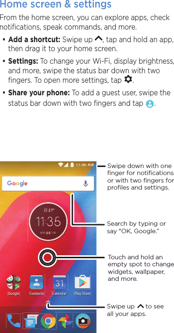 Home screen &amp; settingsFrom the home screen, you can explore apps, check notiﬁcations, speak commands, and more. •Add a shortcut: Swipe up  , tap and hold an app, then drag it to your home screen. •Settings: To change your Wi-Fi, display brightness, and more, swipe the status bar down with two ﬁngers. To open more settings, tap  .•Share your phone: To add a guest user, swipe the status bar down with two ﬁngers and tap  .$$0000$35 78(2NC[5VQTG%QPVCEVU)QQING %CNGPFCTSearch by typing or say &quot;OK, Google.”Swipe up      to see all your apps.Swipe down with oneﬁnger for notiﬁcationsor with two ﬁngers forproﬁles and settings.Touch and hold an empty spot to change widgets, wallpaper, and more.