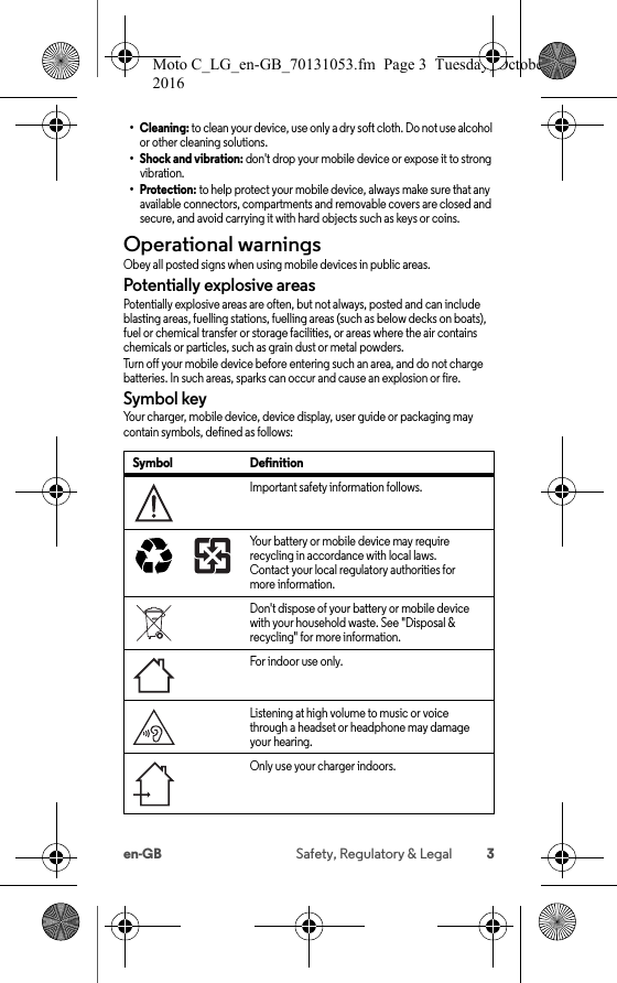 3en-GB Safety, Regulatory &amp; Legal•Cleaning: to clean your device, use only a dry soft cloth. Do not use alcohol or other cleaning solutions.• Shock and vibration: don&apos;t drop your mobile device or expose it to strong vibration.•Protection: to help protect your mobile device, always make sure that any available connectors, compartments and removable covers are closed and secure, and avoid carrying it with hard objects such as keys or coins.Operational warningsOpera tional  warningsObey all posted signs when using mobile devices in public areas.Potentially explosive areasPotentially explosive areas are often, but not always, posted and can include blasting areas, fuelling stations, fuelling areas (such as below decks on boats), fuel or chemical transfer or storage facilities, or areas where the air contains chemicals or particles, such as grain dust or metal powders.Turn off your mobile device before entering such an area, and do not charge batteries. In such areas, sparks can occur and cause an explosion or fire.Symbol keyYour charger, mobile device, device display, user guide or packaging may contain symbols, defined as follows:Symbol DefinitionImportant safety information follows.Your battery or mobile device may require recycling in accordance with local laws. Contact your local regulatory authorities for more information.Don&apos;t dispose of your battery or mobile device with your household waste. See &quot;Disposal &amp; recycling&quot; for more information.For indoor use only.Listening at high volume to music or voice through a headset or headphone may damage your hearing.Only use your charger indoors.032374o032375oMoto C_LG_en-GB_70131053.fm  Page 3  Tuesday, October 25, 2016  