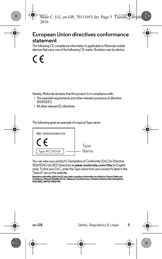 5en-GB Safety, Regulatory &amp; LegalEuropean Union directives conformance statementEU confor manceThe following CE compliance information is applicable to Motorola mobile devices that carry one of the following CE marks. Numbers vary by device.Hereby, Motorola declares that this product is in compliance with:•The essential requirements and other relevant provisions of directive 2014/53/EU•All other relevant EU directivesThe following gives an example of a typical Type name:You can view your product’s Declaration of Conformity (DoC) to Directive 2014/53/EU (to RED Directive) at www.motorola.com/rtte (in English only). To find your DoC, enter the Type name from your product&apos;s label in the &quot;Search&quot; bar on the website.Regulatory authorities within the EU may obtain compliance information by writing to: Product Safety and Compliance, Motorola Mobility UK Ltd., Redwood, Crockford Lane, Chineham Business Park, Basingstoke, RG24 8WQ, UNITED KINGDOM.Type NameType: MC2-41H14Moto C_LG_en-GB_70131053.fm  Page 5  Tuesday, October 25, 2016  