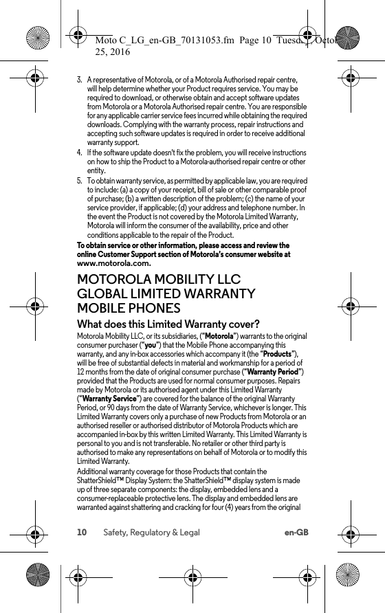 10 Safety, Regulatory &amp; Legal en-GB3. A representative of Motorola, or of a Motorola Authorised repair centre, will help determine whether your Product requires service. You may be required to download, or otherwise obtain and accept software updates from Motorola or a Motorola Authorised repair centre. You are responsible for any applicable carrier service fees incurred while obtaining the required downloads. Complying with the warranty process, repair instructions and accepting such software updates is required in order to receive additional warranty support.4. If the software update doesn&apos;t fix the problem, you will receive instructions on how to ship the Product to a Motorola-authorised repair centre or other entity.5. To obtain warranty service, as permitted by applicable law, you are required to include: (a) a copy of your receipt, bill of sale or other comparable proof of purchase; (b) a written description of the problem; (c) the name of your service provider, if applicable; (d) your address and telephone number. In the event the Product is not covered by the Motorola Limited Warranty, Motorola will inform the consumer of the availability, price and other conditions applicable to the repair of the Product.To obtain service or other information, please access and review the online Customer Support section of Motorola’s consumer website at www.motorola.com.MOTOROLA MOBILITY LLC GLOBAL LIMITED WARRANTY MOBILE PHONESGlobal WarrantyWhat does this Limited Warranty cover?Motorola Mobility LLC, or its subsidiaries, (“Motorola”) warrants to the original consumer purchaser (“you”) that the Mobile Phone accompanying this warranty, and any in-box accessories which accompany it (the “Products”), will be free of substantial defects in material and workmanship for a period of 12 months from the date of original consumer purchase (“Warranty Period”) provided that the Products are used for normal consumer purposes. Repairs made by Motorola or its authorised agent under this Limited Warranty (“Warranty Service”) are covered for the balance of the original Warranty Period, or 90 days from the date of Warranty Service, whichever is longer. This Limited Warranty covers only a purchase of new Products from Motorola or an authorised reseller or authorised distributor of Motorola Products which are accompanied in-box by this written Limited Warranty. This Limited Warranty is personal to you and is not transferable. No retailer or other third party is authorised to make any representations on behalf of Motorola or to modify this Limited Warranty.Additional warranty coverage for those Products that contain the ShatterShield™ Display System: the ShatterShield™ display system is made up of three separate components: the display, embedded lens and a consumer-replaceable protective lens. The display and embedded lens are warranted against shattering and cracking for four (4) years from the original Moto C_LG_en-GB_70131053.fm  Page 10  Tuesday, October 25, 2016