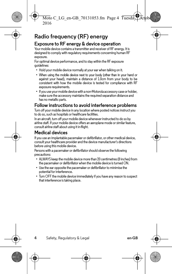 4Safety, Regulatory &amp; Legal en-GBRadio frequency (RF) energyRF energyExposure to RF energy &amp; device operationYour mobile device contains a transmitter and receiver of RF energy. It is designed to comply with regulatory requirements concerning human RF exposure.For optimal device performance, and to stay within the RF exposure guidelines:•Hold your mobile device normally at your ear when talking on it.•When  using  the  mobile  device  next  to  your  body  (other  than  in  your  hand  or against  your  head),  maintain  a  distance  of  1.0cm  from  your  body  to  be consistent  with  how  the  mobile  device  is  tested  for  compliance  with  RF exposure requirements.•If you use your mobile device with a non-Motorola accessory case or holder, make sure the accessory maintains the required separation distance and has no metallic parts.Follow instructions to avoid interference problemsTurn off your mobile device in any location where posted notices instruct you to do so, such as hospitals or healthcare facilities.In an aircraft, turn off your mobile device whenever instructed to do so by airline staff. If your mobile device offers an aeroplane mode or similar feature, consult airline staff about using it in-flight.Medical devicesIf you use an implantable pacemaker or defibrillator, or other medical device, consult your healthcare provider and the device manufacturer&apos;s directions before using this mobile device.Persons with a pacemaker or defibrillator should observe the following precautions:•ALWAYS keep the mobile device more than 20 centimetres (8 inches) from the pacemaker or defibrillator when the mobile device is turned ON.•Use the ear opposite the pacemaker or defibrillator to minimise the potential for interference.•Turn OFF the mobile device immediately if you have any reason to suspectthat interference is taking place.Moto C_LG_en-GB_70131053.fm  Page 4  Tuesday, October 25, 2016  