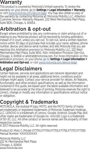 WarrantyThis product is covered by Motorola’s limited warranty. To review the warranty on your phone, go to Settings &gt; Legal information &gt; Warranty, or visit www.motorola.com/device-legal. You may also obtain a copy of the warranty by contacting Motorola at: Motorola Mobility LLC, Attention Customer Service--Warranty Request, 222 West Merchandise Mart Plaza, Suite 1800, Chicago, IL 60654.Arbitration &amp; opt-outExcept where prohibited by law, any controversy or claim arising out of or relating to any Motorola product will be resolved by binding arbitration, instead of in court, unless you opt-out. To opt-out, send a written rejection notice within 30 days of purchase that includes your name, address, phone number, device, and device serial number, and tells Motorola that you are rejecting this Arbitration provision to: Motorola Mobility LLC, 222 West Merchandise Mart Plaza, Suite 1800, Attn: Arbitration Provision Opt-Out, Chicago, IL 60654 or arbitrat@motorola.com. For more information on this arbitration provision, on your phone, go to Settings &gt; Legal information &gt; Arbitration and Opt-out, or visit www.motorola.com/device-legal. Legal DisclaimersCertain features, services and applications are network dependent and might not be available in all areas; additional terms, conditions and/or charges might apply. Contact your service provider for details. All features, functionality, and other product speciﬁcations, as well as the information contained in this guide, are based upon the latest available information and believed to be accurate at the time of printing. Motorola reserves the right to correct, change or modify any information or speciﬁcations without notice or obligation.Copyright &amp; TrademarksMOTOROLA, the stylized M logo, MOTO, and the MOTO family of marks are trademarks or registered trademarks of Motorola Trademark Holdings, LLC. LENOVO is a trademark of Lenovo. Google, Android, Google Play and other marks are trademarks of Google Inc. microSD Logo is a trademark of SD-3C, LLC. All other product or service names are the property of their respective owners. © 2017 Motorola Mobility LLC. All rights reserved. Product ID: Moto C (Model XT1750,XT1754,XT1755,XT1756,XT1757,XT1758) Manual Number: XXXXXXXXXXMotorola Mobility LLC 222 W. Merchandise Mart Plaza Chicago, IL 60654 www.motorola.com