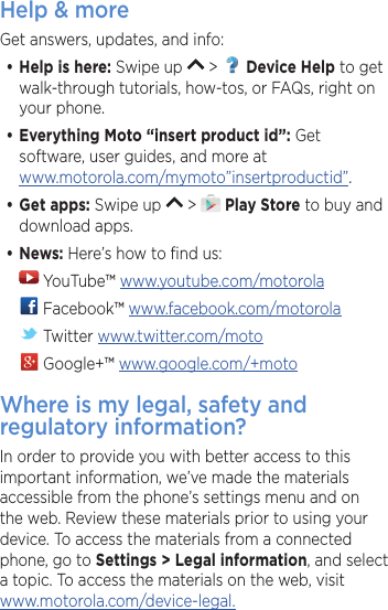 Help &amp; moreGet answers, updates, and info:•Help is here: Swipe up   &gt;   Device Help to get walk-through tutorials, how-tos, or FAQs, right on your phone.•Everything Moto “insert product id”: Get software, user guides, and more at www.motorola.com/mymoto”insertproductid”.•Get apps: Swipe up   &gt;   Play Store to buy and download apps.•News: Here’s how to ﬁnd us: YouTube™ www.youtube.com/motorola Facebook™ www.facebook.com/motorola  Twitter www.twitter.com/moto Google+™ www.google.com/+motoWhere is my legal, safety and regulatory information?In order to provide you with better access to this important information, we’ve made the materials accessible from the phone’s settings menu and on the web. Review these materials prior to using your device. To access the materials from a connected phone, go to Settings &gt; Legal information, and select a topic. To access the materials on the web, visit  www.motorola.com/device-legal.