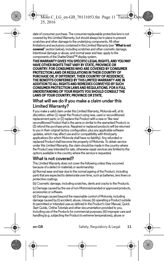 11en-GB Safety, Regulatory &amp; Legaldate of consumer purchase. The consumer-replaceable protective lens is not covered by this Limited Warranty, but should always be in place to prevent scratches and other damage to the underlying components. All other limitations and exclusions contained in this Limited Warranty (see “What is not covered” section below), including scratches and other cosmetic damage, intentional damage or abuse, and normal wear and tear, apply to the components of the ShatterShield™ display system.THIS WARRANTY GIVES YOU SPECIFIC LEGAL RIGHTS, AND YOU MAY HAVE OTHER RIGHTS THAT VARY BY STATE, PROVINCE OR COUNTRY. FOR CONSUMERS WHO ARE COVERED BY CONSUMER PROTECTION LAWS OR REGULATIONS IN THEIR COUNTRY OF PURCHASE OR, IF DIFFERENT, THEIR COUNTRY OF RESIDENCE, THE BENEFITS CONFERRED BY THIS LIMITED WARRANTY ARE IN ADDITION TO ALL RIGHTS AND REMEDIES CONVEYED BY SUCH CONSUMER PROTECTION LAWS AND REGULATIONS. FOR A FULL UNDERSTANDING OF YOUR RIGHTS YOU SHOULD CONSULT THE LAWS OF YOUR COUNTRY, PROVINCE OR STATE. What will we do if you make a claim under this Limited Warranty?If you make a valid claim under this Limited Warranty, Motorola will, at its discretion, either (1) repair the Product using new, used or reconditioned replacement parts; or (2) replace the Product with a new or &apos;like new&apos; reconditioned Product that is the same or similar to the warranted Product; or (3) refund the purchase price. Repaired or replaced products will be returned to you in their original factory configuration, plus any applicable software updates, which may affect use and/or compatibility with third-party applications (for which Motorola shall have no liability). Any refunded or replaced Product shall become the property of Motorola. To obtain service under this Limited Warranty, the claim should be made in the country where the Product was intended for sale; otherwise repair services are limited to the options available in the country where the service is requested.What is not covered?This Limited Warranty does not cover the following unless they occurred because of a defect in materials or workmanship:(a) Normal wear and tear due to the normal ageing of the Product, including parts that are expected to deteriorate over time, such as batteries, lens liners or protective coatings.(b) Cosmetic damage, including scratches, dents and cracks to the Products.(c) Damage caused by the use of non-Motorola branded or approved products, accessories or software.(d) Damage caused beyond the reasonable control of Motorola, including damage caused by (i) accident, abuse, misuse; (ii) operating a Product outside its permitted or intended uses as defined in the Product&apos;s User Manual, Quick Start Guide, Online Tutorials and other documentation provided to you, including use of the Products for commercial purposes; (iii) improper care and handling (e.g. subjecting the Product to extreme temperatures), abuse or Moto C_LG_en-GB_70131053.fm  Page 11  Tuesday, October 25, 2016