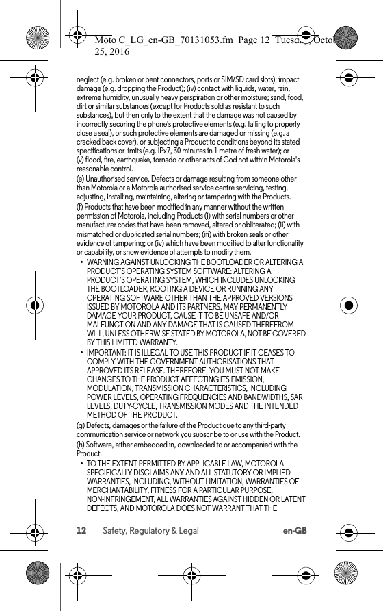 12 Safety, Regulatory &amp; Legal en-GBneglect (e.g. broken or bent connectors, ports or SIM/SD card slots); impact damage (e.g. dropping the Product); (iv) contact with liquids, water, rain, extreme humidity, unusually heavy perspiration or other moisture; sand, food, dirt or similar substances (except for Products sold as resistant to such substances), but then only to the extent that the damage was not caused by incorrectly securing the phone&apos;s protective elements (e.g. failing to properly close a seal), or such protective elements are damaged or missing (e.g. a cracked back cover), or subjecting a Product to conditions beyond its stated specifications or limits (e.g. IPx7, 30 minutes in 1 metre of fresh water); or (v) flood, fire, earthquake, tornado or other acts of God not within Motorola&apos;s reasonable control.(e) Unauthorised service. Defects or damage resulting from someone other than Motorola or a Motorola-authorised service centre servicing, testing, adjusting, installing, maintaining, altering or tampering with the Products.(f) Products that have been modified in any manner without the written permission of Motorola, including Products (i) with serial numbers or other manufacturer codes that have been removed, altered or obliterated; (ii) with mismatched or duplicated serial numbers; (iii) with broken seals or other evidence of tampering; or (iv) which have been modified to alter functionality or capability, or show evidence of attempts to modify them.•WARNING AGAINST UNLOCKING THE BOOTLOADER OR ALTERING A PRODUCT’S OPERATING SYSTEM SOFTWARE: ALTERING A PRODUCT’S OPERATING SYSTEM, WHICH INCLUDES UNLOCKING THE BOOTLOADER, ROOTING A DEVICE OR RUNNING ANY OPERATING SOFTWARE OTHER THAN THE APPROVED VERSIONS ISSUED BY MOTOROLA AND ITS PARTNERS, MAY PERMANENTLY DAMAGE YOUR PRODUCT, CAUSE IT TO BE UNSAFE AND/OR MALFUNCTION AND ANY DAMAGE THAT IS CAUSED THEREFROM WILL, UNLESS OTHERWISE STATED BY MOTOROLA, NOT BE COVERED BY THIS LIMITED WARRANTY.•IMPORTANT: IT IS ILLEGAL TO USE THIS PRODUCT IF IT CEASES TO COMPLY WITH THE GOVERNMENT AUTHORISATIONS THAT APPROVED ITS RELEASE. THEREFORE, YOU MUST NOT MAKE CHANGES TO THE PRODUCT AFFECTING ITS EMISSION, MODULATION, TRANSMISSION CHARACTERISTICS, INCLUDING POWER LEVELS, OPERATING FREQUENCIES AND BANDWIDTHS, SAR LEVELS, DUTY-CYCLE, TRANSMISSION MODES AND THE INTENDED METHOD OF THE PRODUCT.(g) Defects, damages or the failure of the Product due to any third-party communication service or network you subscribe to or use with the Product.(h) Software, either embedded in, downloaded to or accompanied with the Product.•TO THE EXTENT PERMITTED BY APPLICABLE LAW, MOTOROLA SPECIFICALLY DISCLAIMS ANY AND ALL STATUTORY OR IMPLIED WARRANTIES, INCLUDING, WITHOUT LIMITATION, WARRANTIES OF MERCHANTABILITY, FITNESS FOR A PARTICULAR PURPOSE, NON-INFRINGEMENT, ALL WARRANTIES AGAINST HIDDEN OR LATENT DEFECTS, AND MOTOROLA DOES NOT WARRANT THAT THE Moto C_LG_en-GB_70131053.fm  Page 12  Tuesday, October 25, 2016