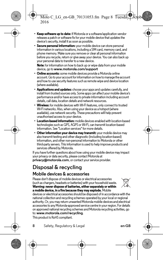 8Safety, Regulatory &amp; Legal en-GB• Keep software up to date: if Motorola or a software/application vendor releases a patch or software fix for your mobile device that updates the device’s security, install it as soon as possible.• Secure personal information: your mobile device can store personal information in various locations, including a SIM card, memory card, and phone memory. Make sure you remove or clear all personal information before you recycle, return or give away your device. You can also back up your personal data to transfer to a new device.Note: for information on how to back up or wipe data from your mobile device, go to www.motorola.com/support•Online accounts: some mobile devices provide a Motorola online account. Go to your account for information on how to manage the account and how to use security features such as remote wipe and device location (where available).• Applications and updates: choose your apps and updates carefully, and install from trusted sources only. Some apps can affect your mobile device&apos;s performance and/or have access to private information including account details, call data, location details and network resources.• Wireless: for mobile devices with Wi-Fi features, only connect to trusted Wi-Fi networks. Also, when using your device as a hotspot (where available), use network security. These precautions will help prevent unauthorised access to your device.• Location-based information: mobile devices enabled with location-based technologies such as GPS, AGPS or Wi-Fi, can transmit location-based information. See &quot;Location services&quot; for more details.• Other information your device may transmit: your mobile device may also transmit testing and other diagnostic (including location-based) information, and other non-personal information to Motorola or other third-party servers. This information is used to help improve products and services offered by Motorola.If you have further questions about how using your mobile device may impact your privacy or data security, please contact Motorola at privacy@motorola.com, or contact your service provider.Disposal &amp; recyclingRecy clin gMobile devices &amp; accessoriesPlease don&apos;t dispose of mobile devices or electrical accessories (such as chargers, headsets or batteries) with your household waste. Warning: never dispose of batteries, either separately or within a mobile device, in a fire because they may explode. Mobile devices or electrical accessories should be disposed of in accordance with the national collection and recycling schemes operated by your local or regional authority. Or, you may return unwanted Motorola mobile devices and electrical accessories to any Motorola-approved service centre in your region. For details on approved national recycling schemes and Motorola recycling activities, go to: www.motorola.com/recycling.This product is RoHS compliant.Moto C_LG_en-GB_70131053.fm  Page 8  Tuesday, October 25, 2016  