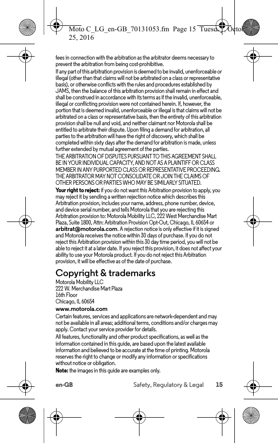 15en-GB Safety, Regulatory &amp; Legalfees in connection with the arbitration as the arbitrator deems necessary to prevent the arbitration from being cost-prohibitive.If any part of this arbitration provision is deemed to be invalid, unenforceable or illegal (other than that claims will not be arbitrated on a class or representative basis), or otherwise conflicts with the rules and procedures established by JAMS, then the balance of this arbitration provision shall remain in effect and shall be construed in accordance with its terms as if the invalid, unenforceable, illegal or conflicting provision were not contained herein. If, however, the portion that is deemed invalid, unenforceable or illegal is that claims will not be arbitrated on a class or representative basis, then the entirety of this arbitration provision shall be null and void, and neither claimant nor Motorola shall be entitled to arbitrate their dispute. Upon filing a demand for arbitration, all parties to the arbitration will have the right of discovery, which shall be completed within sixty days after the demand for arbitration is made, unless further extended by mutual agreement of the parties.THE ARBITRATION OF DISPUTES PURSUANT TO THIS AGREEMENT SHALL BE IN YOUR INDIVIDUAL CAPACITY, AND NOT AS A PLAINTIFF OR CLASS MEMBER IN ANY PURPORTED CLASS OR REPRESENTATIVE PROCEEDING. THE ARBITRATOR MAY NOT CONSOLIDATE OR JOIN THE CLAIMS OF OTHER PERSONS OR PARTIES WHO MAY BE SIMILARLY SITUATED.Your right to reject: if you do not want this Arbitration provision to apply, you may reject it by sending a written rejection notice which describes this Arbitration provision, includes your name, address, phone number, device, and device serial number, and tells Motorola that you are rejecting this Arbitration provision to: Motorola Mobility LLC, 222 West Merchandise Mart Plaza, Suite 1800, Attn: Arbitration Provision Opt-Out, Chicago, IL 60654 or arbitrat@motorola.com. A rejection notice is only effective if it is signed and Motorola receives the notice within 30 days of purchase. If you do not reject this Arbitration provision within this 30 day time period, you will not be able to reject it at a later date. If you reject this provision, it does not affect your ability to use your Motorola product. If you do not reject this Arbitration provision, it will be effective as of the date of purchase.Copyright &amp; trademarksCopyright &amp; trademarksMotorola Mobility LLC222 W. Merchandise Mart Plaza16th FloorChicago, IL 60654www.motorola.comCertain features, services and applications are network-dependent and may not be available in all areas; additional terms, conditions and/or charges may apply. Contact your service provider for details.All features, functionality and other product specifications, as well as the information contained in this guide, are based upon the latest available information and believed to be accurate at the time of printing. Motorola reserves the right to change or modify any information or specifications without notice or obligation.Note: the images in this guide are examples only.Moto C_LG_en-GB_70131053.fm  Page 15  Tuesday, October 25, 2016