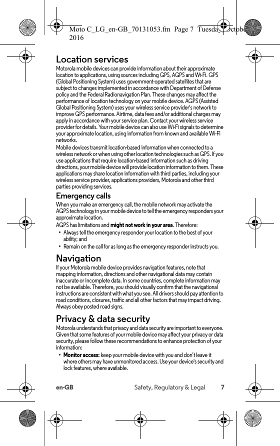 7en-GB Safety, Regulatory &amp; LegalLocation servicesLocationMotorola mobile devices can provide information about their approximate location to applications, using sources including GPS, AGPS and Wi-Fi. GPS (Global Positioning System) uses government-operated satellites that are subject to changes implemented in accordance with Department of Defense policy and the Federal Radionavigation Plan. These changes may affect the performance of location technology on your mobile device. AGPS (Assisted Global Positioning System) uses your wireless service provider&apos;s network to improve GPS performance. Airtime, data fees and/or additional charges may apply in accordance with your service plan. Contact your wireless service provider for details. Your mobile device can also use Wi-Fi signals to determine your approximate location, using information from known and available Wi-Fi networks.Mobile devices transmit location-based information when connected to a wireless network or when using other location technologies such as GPS. If you use applications that require location-based information such as driving directions, your mobile device will provide location information to them. These applications may share location information with third parties, including your wireless service provider, applications providers, Motorola and other third parties providing services.Emergency callsWhen you make an emergency call, the mobile network may activate the AGPS technology in your mobile device to tell the emergency responders your approximate location.AGPS has limitations and might not work in your area. Therefore:•Always tell the emergency responder your location to the best of your ability; and•Remain on the call for as long as the emergency responder instructs you.NavigationNavig ationIf your Motorola mobile device provides navigation features, note that mapping information, directions and other navigational data may contain inaccurate or incomplete data. In some countries, complete information may not be available. Therefore, you should visually confirm that the navigational instructions are consistent with what you see. All drivers should pay attention to road conditions, closures, traffic and all other factors that may impact driving. Always obey posted road signs.Privacy &amp; data securityPrivacy &amp; data se curityMotorola understands that privacy and data security are important to everyone. Given that some features of your mobile device may affect your privacy or data security, please follow these recommendations to enhance protection of your information:• Monitor access: keep your mobile device with you and don’t leave itwhere others may have unmonitored access. Use your device&apos;s security and lock features, where available.Moto C_LG_en-GB_70131053.fm  Page 7  Tuesday, October 25, 2016  