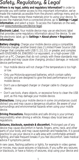 1Safety, Regulatory, &amp; LegalWhere is my legal, safety and regulatory information?.In order to provide you with better access to this important information, we’ve made the materials accessible from the phone’s settings menu and on the web. Please review these materials prior to using your device. To access the materials from a connected phone, go to Settings &gt; Legal information, and select a topic. To access the materials on the web, visit www.motorola.com/device-legal.Electronic Label. Your mobile device may use an electronic label that provides some regulatory information about the device. To see the electronic label, go to Settings &gt; About phone &gt; Regulatory information.Battery charging. Charge your mobile device using a compatible Motorola charger, another brand class 2 Limited Power Source USB charger that complies with USB 1.1, 2.0, 3.0, or greater, and complies with EN301489-34, EN60950-1 or equivalent, or a high-power USB port on a PC. Chargers that do not comply with these standards may be unsafe and may cause slow charging, product damage, or reduced device performance.• Your mobile device will not charge if the temperature is too high or low.• Only use Motorola-approved batteries, which contain safety circuitry and are designed to give the best performance in your mobile device.• Don’t use a damaged charger or charger cable to charge your device. • Don’t use tools, sharp objects, or excessive force to clean the USB port, as this may damage your mobile device.Distractions. Using your mobile device in some circumstances could distract you and may cause a dangerous situation. Be aware of your surroundings and environmental hazards when using your mobile device.Driving Precautions. Responsible and safe driving is your primary responsibility when driving a vehicle. Always obey local laws and regulations.Seizures, blackouts, eyestrain &amp; discomfort. Prolonged use of any device may cause discomfort in hands, ﬁngers, arms, neck, and other parts of your body, and may cause eyestrain and headaches. It is good practice to use your device in a safe area with comfortable ambient lighting, and take frequent breaks if you feel discomfort. Seek medical advice if symptoms persist.In rare cases, ﬂashing patterns or lights, for example in video games or movies, may cause seizures or blackouts. If you suer any seizures or blackouts, or have a history of seizures, stop using your device and 