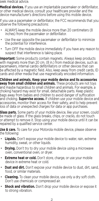 2seek medical advice.Medical devices. If you use an implantable pacemaker or deﬁbrillator, or other medical device, consult your healthcare provider and the device manufacturer’s directions before using this mobile device.If you use a pacemaker or deﬁbrillator, the FCC recommends that you observe the following precautions:• ALWAYS keep the mobile device more than 20 centimeters (8 inches) from the pacemaker or deﬁbrillator.• Use the ear opposite the pacemaker or deﬁbrillator to minimize the potential for interference.• Turn OFF the mobile device immediately if you have any reason to suspect that interference is taking place.Important: Some products contain magnets. Always keep products with magnets more than 20 cm. (8 in.) from medical devices, such as pacemakers, internal cardio deﬁbrillators or other devices that can be aected by a magnetic ﬁeld. Also, keep away from credit cards, ID cards and other media that use magnetically encoded information.Children and animals. Keep your mobile device and its accessories away from small children and animals. These products are not toys and maybe hazardous to small children and animals. For example, a choking hazard may exist for small, detachable parts. Keep plastic bags away from babies and children to avoid danger of suocation and choking. Supervise access. If children use your mobile device and accessories, monitor their access for their safety, and to help prevent loss of data or unexpected charges for data or app purchases.Glass parts. Some parts of your mobile device, like your screen, could be made of glass. If the glass breaks, chips, or cracks, do not touch or attempt to remove it. Stop using your mobile device until it can be repaired by a qualiﬁed service center.Use &amp; care. To care for your Motorola mobile device, please observe the following:• Liquids. Don’t expose your mobile device to water, rain, extreme humidity, sweat, or other liquids.• Drying. Don’t try to dry your mobile device using a microwave oven, conventional oven, or dryer.• Extreme heat or cold. Don’t store, charge, or use your mobile device in extreme heat or cold. • Dust and dirt. Don’t expose your mobile device to dust, dirt, sand, food, or similar materials.• Cleaning. To clean your mobile device, use only a dry soft cloth.  Don’t use chemicals or compressed air.• Shock and vibration. Don’t drop your mobile device or expose it to strong vibration.