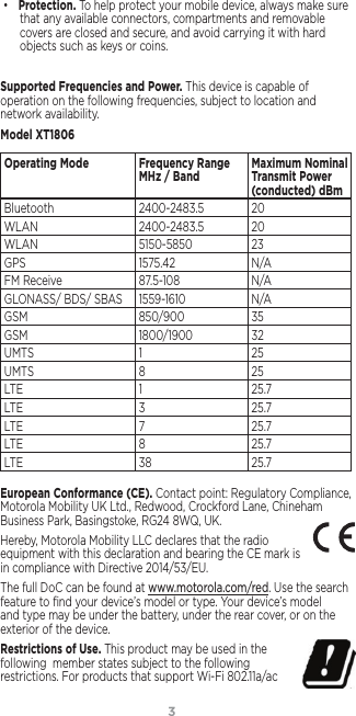 3• Protection. To help protect your mobile device, always make sure that any available connectors, compartments and removable covers are closed and secure, and avoid carrying it with hard objects such as keys or coins.Supported Frequencies and Power. This device is capable of operation on the following frequencies, subject to location and network availability. Model XT1806Operating Mode Frequency Range MHz / Band Maximum Nominal Transmit Power (conducted) dBmBluetooth 2400-2483.5 20WLAN 2400-2483.5 20WLAN 5150-5850  23GPS 1575.42  N/AFM Receive 87.5-108  N/AGLONASS/ BDS/ SBAS 1559-1610 N/AGSM 850/900  35GSM 1800/1900  32UMTS 1 25UMTS 8 25LTE 1 25.7LTE 3 25.7LTE 7 25.7LTE 8 25.7LTE 38 25.7European Conformance (CE). Contact point: Regulatory Compliance, Motorola Mobility UK Ltd., Redwood, Crockford Lane, Chineham Business Park, Basingstoke, RG24 8WQ, UK.Hereby, Motorola Mobility LLC declares that the radio equipment with this declaration and bearing the CE mark is in compliance with Directive 2014/53/EU. The full DoC can be found at www.motorola.com/red. Use the search feature to ﬁnd your device’s model or type. Your device’s model and type may be under the battery, under the rear cover, or on the exterior of the device. Restrictions of Use. This product may be used in the  following  member states subject to the following  restrictions. For products that support Wi-Fi 802.11a/ac 