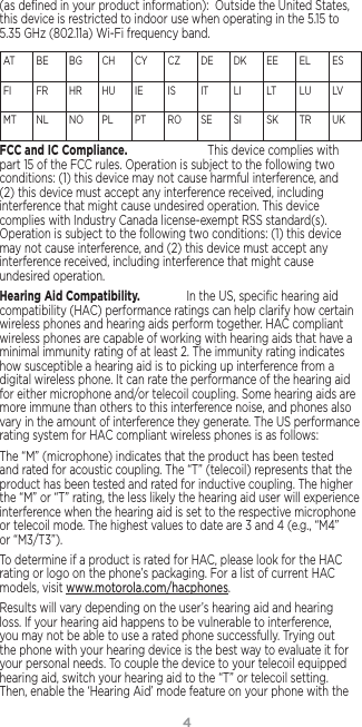 4(as deﬁned in your product information):  Outside the United States, this device is restricted to indoor use when operating in the 5.15 to 5.35 GHz (802.11a) Wi-Fi frequency band.AT   BE  BG  CH   CY  CZ   DE  DK  EE  EL   ES  FI     FR  HR  HU  IE     IS     IT    LI    LT   LU  LV   MT  NL  NO  PL    PT  RO  SE   SI     SK  TR  UK FCC and IC Compliance. [en-US, fr-CA] This device complies with part 15 of the FCC rules. Operation is subject to the following two conditions: (1) this device may not cause harmful interference, and (2) this device must accept any interference received, including interference that might cause undesired operation. This device complies with Industry Canada license-exempt RSS standard(s). Operation is subject to the following two conditions: (1) this device may not cause interference, and (2) this device must accept any interference received, including interference that might cause undesired operation.Hearing Aid Compatibility. [en-US] In the US, speciﬁc hearing aid compatibility (HAC) performance ratings can help clarify how certain wireless phones and hearing aids perform together. HAC compliant wireless phones are capable of working with hearing aids that have a minimal immunity rating of at least 2. The immunity rating indicates how susceptible a hearing aid is to picking up interference from a digital wireless phone. It can rate the performance of the hearing aid for either microphone and/or telecoil coupling. Some hearing aids are more immune than others to this interference noise, and phones also vary in the amount of interference they generate. The US performance rating system for HAC compliant wireless phones is as follows:The “M” (microphone) indicates that the product has been tested and rated for acoustic coupling. The “T” (telecoil) represents that the product has been tested and rated for inductive coupling. The higher the “M” or “T” rating, the less likely the hearing aid user will experience interference when the hearing aid is set to the respective microphone or telecoil mode. The highest values to date are 3 and 4 (e.g., “M4” or “M3/T3”).To determine if a product is rated for HAC, please look for the HAC rating or logo on the phone’s packaging. For a list of current HAC models, visit www.motorola.com/hacphones.Results will vary depending on the user’s hearing aid and hearing loss. If your hearing aid happens to be vulnerable to interference, you may not be able to use a rated phone successfully. Trying out the phone with your hearing device is the best way to evaluate it for your personal needs. To couple the device to your telecoil equipped hearing aid, switch your hearing aid to the “T” or telecoil setting. Then, enable the ‘Hearing Aid’ mode feature on your phone with the 