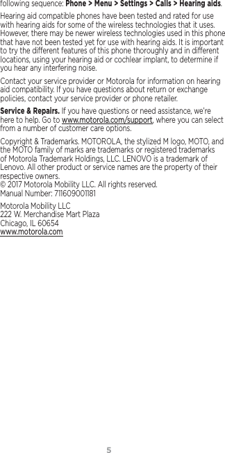 5following sequence: Phone &gt; Menu &gt; Settings &gt; Calls &gt; Hearing aids.Hearing aid compatible phones have been tested and rated for use with hearing aids for some of the wireless technologies that it uses. However, there may be newer wireless technologies used in this phone that have not been tested yet for use with hearing aids. It is important to try the dierent features of this phone thoroughly and in dierent locations, using your hearing aid or cochlear implant, to determine if you hear any interfering noise.Contact your service provider or Motorola for information on hearing aid compatibility. If you have questions about return or exchange policies, contact your service provider or phone retailer.Service &amp; Repairs. If you have questions or need assistance, we’re here to help. Go to www.motorola.com/support, where you can select from a number of customer care options. Copyright &amp; Trademarks. MOTOROLA, the stylized M logo, MOTO, and the MOTO family of marks are trademarks or registered trademarks of Motorola Trademark Holdings, LLC. LENOVO is a trademark of Lenovo. All other product or service names are the property of their respective owners.  © 2017 Motorola Mobility LLC. All rights reserved.  Manual Number: 711609001181Motorola Mobility LLC 222 W. Merchandise Mart Plaza Chicago, IL 60654 www.motorola.com