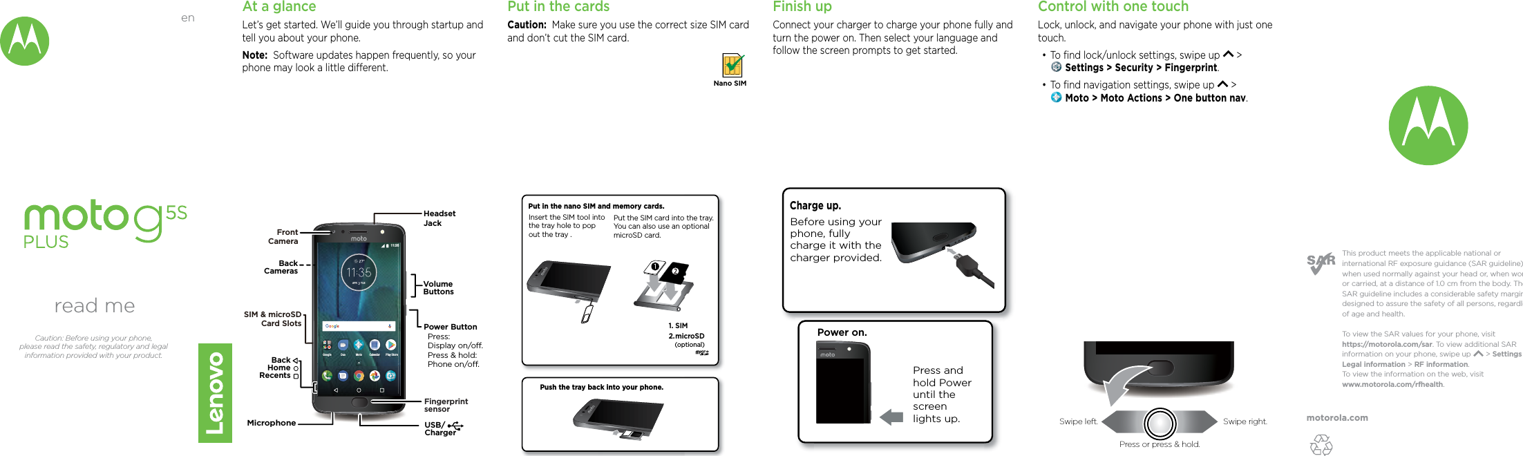 motorola.comThis product meets the applicable national or international RF exposure guidance (SAR guideline) when used normally against your head or, when worn or carried, at a distance of 1.0 cm from the body. The SAR guideline includes a considerable safety margin designed to assure the safety of all persons, regardless of age and health. To  view the SAR values for your phone, visit https://motorola.com/sar. To  view additional SAR information on your phone, swipe up       &gt; Settings &gt; Legal information &gt; RF information. To  view the information on the web, visit www.motorola.com/rfhealth. At a glanceLet’s get started. We’ll guide you through startup and tell you about your phone.Note:  Software updates happen frequently, so your phone may look a little dierent.USB/ChargerVolumeButtonsPower ButtonPress:Display on/o.Press &amp; hold: Phone on/o.BackHomeRecentsBackCamerasFront CameraSIM &amp; microSDCard SlotsFingerprintsensorMicrophoneHeadset JackAPRTUE 11:35Google MotoDuoPlay StoreCalendarPut in the cardsCaution:  Make sure you use the correct size SIM card and don’t cut the SIM card. Nano SIMFinish upConnect your charger to charge your phone fully and turn the power on. Then select your language and follow the screen prompts to get started.Power on.Press and hold Power until the screen lights up.Charge up. Before using your phone, fully charge it with the charger provided.Push the tray back into your phone.Put in the nano SIM and memory cards. Insert the SIM tool into the tray hole to pop out the tray .microSD2. 1. SIM (optional)Put the SIM card into the tray. You can also use an optional microSD card.Control with one touch Lock, unlock, and navigate your phone with just one touch.•To ﬁnd lock/unlock settings, swipe up   &gt;  Settings &gt; Security &gt; Fingerprint.•To ﬁnd navigation settings, swipe up   &gt;  Moto &gt; Moto Actions &gt; One button nav.read meCaution: Before using your phone, please read the safety, regulatory and legal information provided with your product.enSwipe left. Swipe right.Press or press &amp; hold.