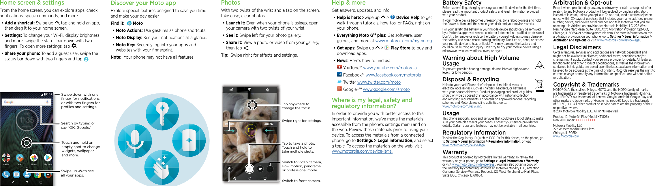 Home screen &amp; settingsFrom the home screen, you can explore apps, check notiﬁcations, speak commands, and more. •Add a shortcut: Swipe up  , tap and hold an app, then drag it to your home screen. •Settings: To change your Wi-Fi, display brightness, and more, swipe the status bar down with two ﬁngers. To open more settings, tap  .•Share your phone: To add a guest user, swipe the status bar down with two ﬁngers and tap  .2NC[5VQTG2NC[5VQTG2JQVQU2JQVQU)QQING /QVQSearch by typing or say &quot;OK, Google.”Swipe up      to see all your apps.Swipe down with oneﬁnger for notiﬁcationsor with two ﬁngers forproﬁles and settings.Touch and hold an empty spot to change widgets, wallpaper, and more.PhotosWith two twists of the wrist and a tap on the screen, take crisp, clear photos.•Launch it: Even when your phone is asleep, open your camera with two twists of your wrist.•See it: Swipe left for your photo gallery.•Share it: View a photo or video from your gallery, then tap  . Tip:  Swipe right for eects and settings.GALLERYSETTINGSSwitch to front camera.Switch to video camera, slow motion, panorama, or professional mode.Tap anywhere to change the focus.Tap to take a photo. Touch and hold to take multiple shots.Swipe right for settings.Help &amp; moreGet answers, updates, and info:•Help is here: Swipe up   &gt;   Device Help to get walk-through tutorials, how-tos, or FAQs, right on your phone.•Everything Moto G5S plus: Get software, user guides, and more at www.motorola.com/mymotog.•Get apps: Swipe up   &gt;   Play Store to buy and download apps.•News: Here’s how to ﬁnd us: YouTube™ www.youtube.com/motorola Facebook™ www.facebook.com/motorola  Twitter www.twitter.com/moto Google+™ www.google.com/+motoWhere is my legal, safety and regulatory information?In order to provide you with better access to this important information, we’ve made the materials accessible from the phone’s settings menu and on the web. Review these materials prior to using your device. To access the materials from a connected phone, go to Settings &gt; Legal information, and select a topic. To access the materials on the web, visit  www.motorola.com/device-legal.Battery SafetyBefore assembling, charging or using your mobile device for the ﬁrst time, please read the important product safety and legal information provided with your product.If your mobile device becomes unresponsive, try a reboot—press and hold the Power button until the screen goes dark and your device restarts.For your safety, the battery in your mobile device should only be removed by a Motorola approved service center or independent qualiﬁed professional. Don’t try to remove or replace the battery yourself—doing so may damage the battery and could cause burning and injury. Don’t crush, bend, or expose your mobile device to heat or liquid. This may damage the battery and could cause burning and injury. Don’t try to dry your mobile device using a microwave oven, conventional oven, or dryer.Warning about High Volume  UsageTo prevent possible hearing damage, do not listen at high volume levels for long periods.Disposal &amp; RecyclingHelp do your part! Please don’t dispose of mobile devices or electrical accessories (such as chargers, headsets, or batteries) with your household waste. Product packaging and product guides should only be disposed of in accordance with national collection and recycling requirements. For details on approved national recycling schemes and Motorola recycling activities, go to: www.motorola.com/recycling.UsageThis phone supports apps and services that could use a lot of data, so make sure your data plan meets your needs. Contact your service provider for details. Certain apps and features may not be available in all countries.Regulatory InformationTo view the Regulatory ID (such as FCC ID) for this device, on the phone, go to Settings &gt; Legal information &gt; Regulatory information, or visit  www.motorola.com/device-legal.WarrantyThis product is covered by Motorola’s limited warranty. To review the warranty on your phone, go to Settings &gt; Legal information &gt; Warranty, or visit www.motorola.com/device-legal. You may also obtain a copy of the warranty by contacting Motorola at: Motorola Mobility LLC, Attention Customer Service--Warranty Request, 222 West Merchandise Mart Plaza, Suite 1800, Chicago, IL 60654.Arbitration &amp; Opt-outExcept where prohibited by law, any controversy or claim arising out of or relating to any Motorola product will be resolved by binding arbitration, instead of in court, unless you opt-out. To opt-out, send a written rejection notice within 30 days of purchase that includes your name, address, phone number, device, and device serial number, and tells Motorola that you are rejecting this Arbitration provision to: Motorola Mobility LLC, 222 West Merchandise Mart Plaza, Suite 1800, Attn: Arbitration Provision Opt-Out, Chicago, IL 60654 or arbitrat@motorola.com. For more information on this arbitration provision, on your phone, go to Settings &gt; Legal information &gt; Arbitration and Opt-out, or visit www.motorola.com/device-legal. Legal DisclaimersCertain features, services and applications are network dependent and might not be available in all areas; additional terms, conditions and/or charges might apply. Contact your service provider for details. All features, functionality, and other product speciﬁcations, as well as the information contained in this guide, are based upon the latest available information and believed to be accurate at the time of printing. Motorola reserves the right to correct, change or modify any information or speciﬁcations without notice or obligation.Copyright &amp; TrademarksMOTOROLA, the stylized M logo, MOTO, and the MOTO family of marks are trademarks or registered trademarks of Motorola Trademark Holdings, LLC. LENOVO is a trademark of Lenovo. Google, Android, Google Play and other marks are trademarks of Google Inc. microSD Logo is a trademark of SD-3C, LLC. All other product or service names are the property of their respective owners. © 2017 Motorola Mobility LLC. All rights reserved. Product ID: Moto G5s Plus (Model XT1806) Manual Number: XXXXXXXXXXMotorola Mobility LLC 222 W. Merchandise Mart Plaza Chicago, IL 60654 www.motorola.comDiscover your Moto appExplore special features designed to save you time and make your day easier.  Find it:    Moto•Moto Actions: Use gestures as phone shortcuts.•Moto Display: See your notiﬁcations at a glance.•Moto Key: Securely log into your apps and websites with your ﬁngerprint.Note:  Your phone may not have all features.