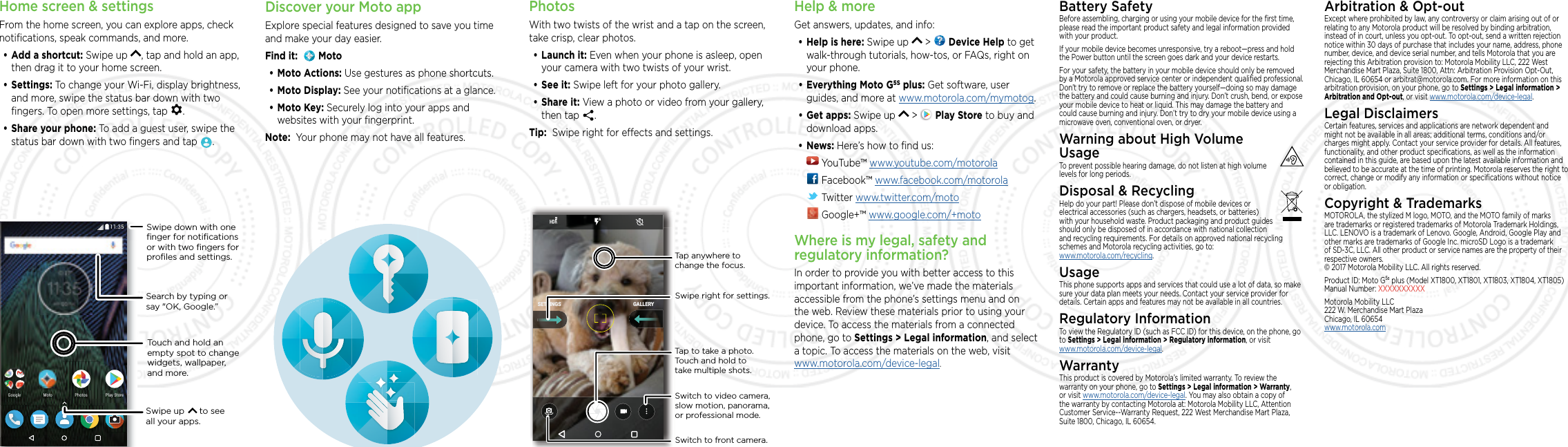 Home screen &amp; settingsFrom the home screen, you can explore apps, check notiﬁcations, speak commands, and more. •Add a shortcut: Swipe up  , tap and hold an app, then drag it to your home screen. •Settings: To change your Wi-Fi, display brightness, and more, swipe the status bar down with two ﬁngers. To open more settings, tap  .•Share your phone: To add a guest user, swipe the status bar down with two ﬁngers and tap  .2NC[5VQTG2NC[5VQTG2JQVQU2JQVQU)QQING /QVQSearch by typing or say &quot;OK, Google.”Swipe up      to see all your apps.Swipe down with oneﬁnger for notiﬁcationsor with two ﬁngers forproﬁles and settings.Touch and hold an empty spot to change widgets, wallpaper, and more.PhotosWith two twists of the wrist and a tap on the screen, take crisp, clear photos.•Launch it: Even when your phone is asleep, open your camera with two twists of your wrist.•See it: Swipe left for your photo gallery.•Share it: View a photo or video from your gallery, then tap  . Tip:  Swipe right for eects and settings.GALLERYSETTINGSSwitch to front camera.Switch to video camera, slow motion, panorama, or professional mode.Tap anywhere to change the focus.Tap to take a photo. Touch and hold to take multiple shots.Swipe right for settings.Help &amp; moreGet answers, updates, and info:•Help is here: Swipe up   &gt;   Device Help to get walk-through tutorials, how-tos, or FAQs, right on your phone.•Everything Moto G5S plus: Get software, user guides, and more at www.motorola.com/mymotog.•Get apps: Swipe up   &gt;   Play Store to buy and download apps.•News: Here’s how to ﬁnd us: YouTube™ www.youtube.com/motorola Facebook™ www.facebook.com/motorola  Twitter www.twitter.com/moto Google+™ www.google.com/+motoWhere is my legal, safety and regulatory information?In order to provide you with better access to this important information, we’ve made the materials accessible from the phone’s settings menu and on the web. Review these materials prior to using your device. To access the materials from a connected phone, go to Settings &gt; Legal information, and select a topic. To access the materials on the web, visit  www.motorola.com/device-legal. Battery SafetyBefore assembling, charging or using your mobile device for the ﬁrst time, please read the important product safety and legal information provided with your product.If your mobile device becomes unresponsive, try a reboot—press and hold the Power button until the screen goes dark and your device restarts.For your safety, the battery in your mobile device should only be removed by a Motorola approved service center or independent qualiﬁed professional. Don’t try to remove or replace the battery yourself—doing so may damage the battery and could cause burning and injury. Don’t crush, bend, or expose your mobile device to heat or liquid. This may damage the battery and could cause burning and injury. Don’t try to dry your mobile device using a microwave oven, conventional oven, or dryer.Warning about High Volume  UsageTo prevent possible hearing damage, do not listen at high volume levels for long periods.Disposal &amp; RecyclingHelp do your part! Please don’t dispose of mobile devices or electrical accessories (such as chargers, headsets, or batteries) with your household waste. Product packaging and product guides should only be disposed of in accordance with national collection and recycling requirements. For details on approved national recycling schemes and Motorola recycling activities, go to: www.motorola.com/recycling. UsageThis phone supports apps and services that could use a lot of data, so make sure your data plan meets your needs. Contact your service provider for details. Certain apps and features may not be available in all countries.Regulatory InformationTo view the Regulatory ID (such as FCC ID) for this device, on the phone, go to Settings &gt; Legal information &gt; Regulatory information, or visit  www.motorola.com/device-legal. WarrantyThis product is covered by Motorola’s limited warranty. To review the warranty on your phone, go to Settings &gt; Legal information &gt; Warranty, or visit www.motorola.com/device-legal. You may also obtain a copy of the warranty by contacting Motorola at: Motorola Mobility LLC, Attention Customer Service--Warranty Request, 222 West Merchandise Mart Plaza, Suite 1800, Chicago, IL 60654.Arbitration &amp; Opt-outExcept where prohibited by law, any controversy or claim arising out of or relating to any Motorola product will be resolved by binding arbitration, instead of in court, unless you opt-out. To opt-out, send a written rejection notice within 30 days of purchase that includes your name, address, phone number, device, and device serial number, and tells Motorola that you are rejecting this Arbitration provision to: Motorola Mobility LLC, 222 West Merchandise Mart Plaza, Suite 1800, Attn: Arbitration Provision Opt-Out, Chicago, IL 60654 or arbitrat@motorola.com. For more information on this arbitration provision, on your phone, go to Settings &gt; Legal information &gt; Arbitration and Opt-out, or visit www.motorola.com/device-legal. Legal DisclaimersCertain features, services and applications are network dependent and might not be available in all areas; additional terms, conditions and/or charges might apply. Contact your service provider for details. All features, functionality, and other product speciﬁcations, as well as the information contained in this guide, are based upon the latest available information and believed to be accurate at the time of printing. Motorola reserves the right to correct, change or modify any information or speciﬁcations without notice or obligation.Copyright &amp; TrademarksMOTOROLA, the stylized M logo, MOTO, and the MOTO family of marks are trademarks or registered trademarks of Motorola Trademark Holdings, LLC. LENOVO is a trademark of Lenovo. Google, Android, Google Play and other marks are trademarks of Google Inc. microSD Logo is a trademark of SD-3C, LLC. All other product or service names are the property of their respective owners. © 2017 Motorola Mobility LLC. All rights reserved. Product ID: Moto G5s plus (Model XT1800, XT1801, XT1803, XT1804, XT1805) Manual Number: XXXXXXXXXXMotorola Mobility LLC 222 W. Merchandise Mart Plaza Chicago, IL 60654 www.motorola.comDiscover your Moto appExplore special features designed to save you time and make your day easier.  Find it:    Moto•Moto Actions: Use gestures as phone shortcuts.•Moto Display: See your notiﬁcations at a glance.•Moto Key: Securely log into your apps and websites with your ﬁngerprint.Note:  Your phone may not have all features.